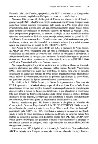 0Dosagem dos Concretos de Cimento Portland
Fernando Luiz Lobo Carneiro, que publicou, em 1937, o seu método de dosagem dos
concretos plásticos, ampliado em 1943 para concretos de consistência seca.
No ano de 1944, por ocasião do Simpósio de Estruturas realizado no Rio de Janeiro,
promovido pelo INT, Lobo Carneiro propôs a adoção de resistência de dosagem tendo
como base valores mínimos representados pelo quantil de 2.5%. Essas ideias eram
avançadíssimas para a época, uma vez que, internacionalmente, apenas poucos meses
antes haviam sido publicados os trabalhos clássicos de Morgan & Walker (1944).
Esses pesquisadores propuseram, no entanto, a adoção de uma resistência mínima
que fosse ultrapassada em 99% das vezes, ou seja, correspondente ao quantil de 1%.
A história demonstrou que Lobo Carneiro estava mais próximo do consenso, pois,
atualmente, adota-se, em nível mundial, a resistência mínima (característica) como
aquela que corresponde ao quantil de 5% (Helene, 1999).
Ruy Aguiar da Silva Leme, da EPUSP, em 1953, e Francisco de Assis Basílio,
da ABCP, em 1954, reforçaram uma vez mais a importância da consideração da
variabilidade da resistência do concreto nos critérios de dosagem e defenderam a
adoção do coeficiente de variação como parâmetro de referência de rigor da produção
de concreto. Suas ideias prevaleceram na elaboração do texto na ABNT NB 1:1960
– Cálculo e Execução de Obras de Concreto Armado.
No campo das aplicações práticas, destacam-se as cartilhas e ábacos de traços de
concreto elaborados por Abílio de Azevedo Caldas Branco. Segundo Vasconcelos
(1985), esse engenheiro foi quem mais contribuiu, no Brasil, para levar os métodos
de dosagem ao alcance dos mestres-de-obra e até aos engenheiros pouco dedicados ao
estudo teórico. Evidentemente, tratava-se da primeira aproximação do traço ótimo,
em geral com excesso de ligante, antieconômico e pouco sustentável.
Em 1951, o Prof. Eládio Petrucci, da Seção de Aglomerantes e Concretos do
ITERS, apresentou o método de dosagem por ele desenvolvido. Esse método diferia
dos existentes por ser mais simples, desviando-se do enquadramento da granulometria
dos agregados a curvas ou faixas preestabelecidas, e por abandonar a composição
total com módulo de finura compreendido entre limites estreitos e ótimos. Petrucci
enfatizava, no seu método, a composição que conduzisse à máxima trabalhabilidade
dos concretos, observada a partir de experimentos em laboratório e obra.
Petrucci transferiu-se para São Paulo e assumiu a disciplina de Materiais de
Construção do Curso de Engenharia Civil da EPUSP (Petrucci, 1965). A partir
da publicação da primeira versão de seu livro “Concreto de Cimento Portland”,
patrocinado pela ABCP, em 1963, consolidou a tecnologia do concreto no Brasil,
sendo, a partir de então, respeitado e conhecido no Brasil e na América Latina. Seu
método de dosagem é adotado com pequenos ajustes pelo IPT, pela EPUSP e por
outros centros de pesquisa que passaram a difundi-lo nacionalmente e a empregá-lo
nos estudos correntes de dosagem, sendo hoje conhecido por método IBRACON de
dosagem dos concretos.
Anos antes, em 1956, foi publicado pela Associação Brasileira de Cimento Portland-
ABCP o método para dosagem racional do concreto elaborado por Ary Torres e
 