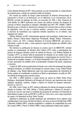 0 Bernardo F. Tutikian e Paulo Helene
Carlos Eduardo Rosman do IPT. Nessa proposta, já eram incorporados os conhecimentos
da estatística para a adoção da resistência média de dosagem.
Por ocasião da reunião do Grupo Latino-Americano da Reunión Internacionale de
Laboratoires d`Essais et de Recherches sur les Matériaux et les Constructions- GLA-
RILEM, ocorrida em Santiago do Chile, em novembro de 1965, o Eng. Francisco de
Assis Basílio da ABCP apresentou um resumo das práticas correntes de dosagem do
concreto no Brasil, destacando as adotadas e difundidas pelo INT, IPT, ITERS e ABCP.
Ressaltava que os métodos se destinavam à dosagem dos concretos para as obras correntes
de engenharia, uma vez que os concretos pesados, concretos leves, concretos massa
e concretos de consistência seca requeriam métodos específicos ou, no mínimo, uma
adaptação dos citados.
Gilberto Molinari, do IPT, demonstrando apurada visão tecnológica, fundou junto com
Basílio, Petrucci, Falcão Bauer, Kuperman, Priszkulnik, Sbrighi, Paulon, Vasconcelos,
Isaia e outros, em 1972, o Instituto Brasileiro do Concreto IBRACON, que passou a
representar, a partir de então, o mais expressivo canal de divulgação dos trabalhos sobre
concreto no país.
São inúmeras as publicações de interesse no extenso acervo do IBRACON, cabendo
ressaltar as comunicações de Hernani Sávio Sobral (1977) sobre a generalização das
técnicas de dosagem efetuada a partir do método de Powers; a de Wander Miranda de
Camargo (1977), na mesma linha de pensamento de obtenção de um modelo único que
possa ser aplicado para representar indistintamente o comportamento do concreto fresco e
endurecido em qualquer situação; e a de Simão Priszkulnik (1977) que, pela primeira vez
no país, apresentou um trabalho sobre as propriedades reológicas das pastas, argamassas
e concretos.
A partir de 1965 ocorreu grande desenvolvimento com o início da construção das grandes
barragens brasileiras, no domínio da tecnologia do concreto massa. O eng. Walton Pacelli
de Andrade, o eng. Rubens Bittencourt, junto com outros pesquisadores do Laboratório de
Furnas, podem ser considerados os pioneiros no Brasil ao apresentarem, em julho de 1981,
um método de dosagem para concretos massa.
Em 1984, a ABCP publicou o estudo técnico de autoria de Publio Penna Firme
Rodrigues, denominado Parâmetros de Dosagem do Concreto, que representa uma versão
adaptada, atualizada, moderna, simples e objetiva do método de dosagem americano,
descrito no ACI 211.
Em 1986, Carlos Tango, do IPT, publicou aplicações do método de dosagem na época
adotado no Instituto. Em 1992, Helene e Terzian publicaram o Manual de dosagem e
controle do concreto, que reúne os resultados das pesquisas de mestrado e de doutorado de
Paulo Helene levadas a cabo na EPUSP e no IPT por vários anos, com a larga experiência
de campo e de laboratório do Eng. Paulo Terzian.
Seguiram-se publicações de grande penetração que introduziram novos aspectos mais
contemporâneos como teores elevados de adições, tais como as teses de Geraldo Isaia (1995)
e Bernardo Tutikian (2007), conceitos pragmáticos e científicos de compacidade tais como
De Larrard (1990) e Vitervo O´Reilly (1998) e outras publicações citadas neste capítulo.
 