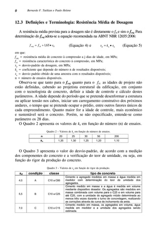 0 Bernardo F. Tutikian e Paulo Helene
12.3 Definições e Terminologia: Resistência Média de Dosagem
A resistência média prevista para a dosagem não é diretamente o fck e sim o fcmj. Para
determinação do fcmj adota-se a equação recomendada na ABNT NBR 12655:2006:
(Equação 5)(Equação 4) e
em que:
fcmj
= resistência média do concreto à compressão a j dias de idade, em MPa;
fck
= resistência característica do concreto à compressão, em MPa;
sd
= desvio-padrão da dosagem, em MPa;
kn
= coeficiente que depende do número n de resultados disponíveis;
sn
= desvio padrão obtido de uma amostra com n resultados disponíveis;
n = número de ensaios disponíveis.
Observa-se que tanto para o fcmj quanto para o fck as idades de projeto não
estão definidas, cabendo ao projetista estrutural da edificação, em conjunto
com o tecnologista de concreto, definir a idade de controle e cálculo destes
parâmetros. A idade depende do período que se pretende desenformar a estrutura
ou aplicar tensão nos cabos, iniciar um carregamento construtivo dos próximos
andares, o tempo que se pretende ocupar o prédio, entre outros fatores únicos de
cada empreendimento. Quanto maior for a idade de controle, mais econômico
e sustentável será o concreto. Porém, se não especificado, entende-se como
parâmetro os 28 dias.
O Quadro 2 apresenta os valores de kn em função do número (n) de ensaios.
Quadro 2 – Valores de kn
em função do número de ensaios.
O Quadro 3 apresenta o valor do desvio-padrão, de acordo com a medição
dos componentes do concreto e a verificação do teor de umidade, ou seja, em
função do rigor da produção do concreto.
Quadro 3 – Valores de sd
em função do rigor da produção.
 