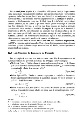 0Dosagem dos Concretos de Cimento Portland
Para a condição de preparo A, é necessária a utilização de balanças de previsão de
várias capacidades, ou equipamentos similares, além de uma organização e infraestrutura
equivalente no local de preparo do concreto, o que inviabiliza sua configuração na grande
maioria de obras, e até em muitas empresas de pré-fabricados. A condição de preparo C
também é inviável em muitos casos, mas devido à classe de resistência à compressão do
concreto permitida, de até 15MPa, o que não é comum quando se abrange os concretos
para fins estruturais. Por isso, a empresa para dosar concreto no local de aplicação
provavelmente irá se restringir à condição de preparo B e apenas até a resistência à
compressão de 25MPa, impossibilitando sua utilização para fins mais nobres e até em
locais com maior agressividade, como nas zonas de respingo de maré, industriais ou nas
marítimas. Este fato é um problema sério em cidades e regiões do país, e são muitas, que
não contam com empresas fornecedoras de concreto pré-misturado.
Observa-se que o limite da ABNT NBR 12655:2006 para a condição de preparo B,
os 25MPa, é extremamente conservador. Com a forma de dosagem da mistura estipulada
neste item, pode-se facilmente chegar a concretos de até 50MPa, sem comprometer a
confiabilidade da operação.
12.4 Leis Clássicas da Tecnologia do Concreto
Em tecnologia de concreto, tem sido adotados como leis de comportamento os
seguintes modelos que governam a interação das principais variáveis em jogo:
•	Modelo de Powers (1966) conforme já apresentado neste capítulo, ou Lei de Abrams
(1918): “a resistência de um concreto, numa determinada idade (fcj
), é inversamente
proporcional à relação água cimento (a/c).”
	
	
(Equação 6)
•	Lei de Lyse (1932): “fixados o cimento e agregados, a consistência do concreto
fresco depende preponderantemente da quantidade de água por m3
de concreto” e
pode ser, simplificadamente, expressa por:
	
	
(Equação 7)
•	Lei de Priszkulnik & Kirilos (1974): “o consumo de cimento por m³ de concreto
varia na proporção inversa da relação em massa seca de agregados/cimento (m).”
	
	 (Equação 8)
em que:	
fcj
= resistência à compressão do concreto para a idade de j dias, em MPa;
m = relação em massa seca de agregados/cimento, em kg/kg;
a/c = relação em massa de água/cimento, em kg/kg;
C = consumo de cimento por m3
de concreto adensado em kg/m3
;
k1
, k2
, k3
, k4
, k5
e k6
são constantes particulares de cada conjunto de mesmos materiais.
 