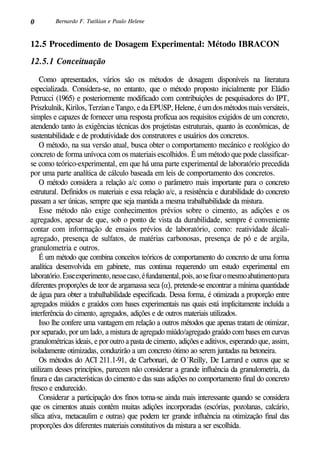 0 Bernardo F. Tutikian e Paulo Helene
12.5 Procedimento de Dosagem Experimental: Método IBRACON	
12.5.1 Conceituação
Como apresentados, vários são os métodos de dosagem disponíveis na literatura
especializada. Considera-se, no entanto, que o método proposto inicialmente por Eládio
Petrucci (1965) e posteriormente modificado com contribuições de pesquisadores do IPT,
Priszkulnik,Kirilos,TerzianeTango,edaEPUSP,Helene,éumdosmétodosmaisversáteis,
simples e capazes de fornecer uma resposta profícua aos requisitos exigidos de um concreto,
atendendo tanto às exigências técnicas dos projetistas estruturais, quanto às econômicas, de
sustentabilidade e de produtividade dos construtores e usuários dos concretos.
O método, na sua versão atual, busca obter o comportamento mecânico e reológico do
concreto de forma unívoca com os materiais escolhidos. É um método que pode classificar-
se como teórico-experimental, em que há uma parte experimental de laboratório precedida
por uma parte analítica de cálculo baseada em leis de comportamento dos concretos.
O método considera a relação a/c como o parâmetro mais importante para o concreto
estrutural. Definidos os materiais e essa relação a/c, a resistência e durabilidade do concreto
passam a ser únicas, sempre que seja mantida a mesma trabalhabilidade da mistura.
Esse método não exige conhecimentos prévios sobre o cimento, as adições e os
agregados, apesar de que, sob o ponto de vista da durabilidade, sempre é conveniente
contar com informação de ensaios prévios de laboratório, como: reatividade álcali-
agregado, presença de sulfatos, de matérias carbonosas, presença de pó e de argila,
granulometria e outros.
É um método que combina conceitos teóricos de comportamento do concreto de uma forma
analítica desenvolvida em gabinete, mas continua requerendo um estudo experimental em
laboratório.Esseexperimento,nessecaso,éfundamental,pois,aosefixaromesmoabatimentopara
diferentes proporções de teor de argamassa seca (α), pretende-se encontrar a mínima quantidade
de água para obter a trabalhabilidade especificada. Dessa forma, é otimizada a proporção entre
agregados miúdos e graúdos com bases experimentais nas quais está implicitamente incluída a
interferência do cimento, agregados, adições e de outros materiais utilizados.
Isso lhe confere uma vantagem em relação a outros métodos que apenas tratam de otimizar,
por separado, por um lado, a mistura de agregado miúdo/agregado graúdo com bases em curvas
granulométricas ideais, e por outro a pasta de cimento, adições e aditivos, esperando que, assim,
isoladamente otimizadas, conduzirão a um concreto ótimo ao serem juntadas na betoneira.
Os métodos do ACI 211.1-91, de Carbonari, de O´Reilly, De Larrard e outros que se
utilizam desses princípios, parecem não considerar a grande influência da granulometría, da
finura e das características do cimento e das suas adições no comportamento final do concreto
fresco e endurecido.
Considerar a participação dos finos torna-se ainda mais interessante quando se considera
que os cimentos atuais contêm muitas adições incorporadas (escórias, pozolanas, calcário,
sílica ativa, metacaulim e outras) que podem ter grande influência na otimização final das
proporções dos diferentes materiais constitutivos da mistura a ser escolhida.
 