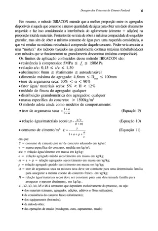 0Dosagem dos Concretos de Cimento Portland
Em resumo, o método IBRACON entende que a melhor proporção entre os agregados
disponíveis é aquela que consome a menor quantidade de água para obter um dado abatimento
requerido e faz isso considerando a interferência do aglomerante (cimento + adições) na
proporçãototaldemateriais.Portantonãosetratadeobteramáximacompacidadedoesqueleto
granular, mas sim de obter o mínimo consumo de água para uma requerida consistência, o
que vai resultar na máxima resistência à compressão daquele concreto. Poder-se-ia associar a
uma “mistura” dos métodos baseados nas granulometria contínua (máxima trabalhabilidade)
com métodos que se fundamentam na granulometria descontínua (máxima compacidade).
Os limites de aplicação conhecidos desse método IBRACON são:
•	resistência à compressão: 5MPa ≤  fc
≤ 150MPa
•	relação a/c: 0,15 ≤ a/c ≤ 1,50
•	abatimento: 0mm ≤ abatimento ≤ autoadensável
•	dimensão máxima do agregado: 4,8mm ≤ Dmax
≤ 100mm
•	teor de argamassa seca: 30% < α < 90%
•	fator água/ materiais secos: 5% < H < 12%
•	módulo de finura do agregado: qualquer
•	distribuição granulométrica dos agregados: qualquer
•	massa específica do concreto: > 1500kg/m3
O método adota ainda como modelos de comportamento:
(Equação 9)• teor de argamassa seca
(Equação 10)• relação água/materiais secos:
(Equação 11)• consumo de cimento/m3:
em que:
C = consumo de cimento por m3
de concreto adensado em kg/m3
;
γ = massa específica do concreto, medida em kg/m3
;
a/c = relação água/cimento em massa em kg/kg;
a = relação agregado miúdo seco/cimento em massa em kg/kg;
m = a + p = relação agregados secos/cimento em massa em kg/kg;
p = relação agregado graúdo seco/cimento em massa em kg/kg;
α = teor de argamassa seca na mistura seca deve ser constante para uma determinada família
para assegurar a mesma coesão do concreto fresco, em kg/kg;
H = relação água/materiais secos deve ser constante para uma determinada família para
assegurar o mesmo abatimento, em kg/kg ;
k1, k2, k3, k4, k5 e k6 à constantes que dependem exclusivamente do processo, ou seja:
• dos materiais (cimento, agregados, adições, aditivos e fibras utilizados);
• da consistência do concreto fresco (abatimento);
• dos equipamentos (betoneira);
• da mão-de-obra;
• das operações de ensaio (moldagem, cura, capeamento, ensaio)
 