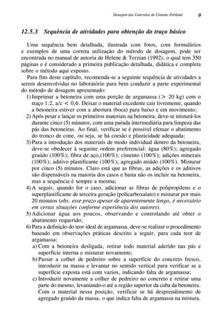 0Dosagem dos Concretos de Cimento Portland
12.5.3 Sequência de atividades para obtenção do traço básico
Uma sequência bem detalhada, ilustrada com fotos, com formulários
e exemplos de uma correta utilização do método de dosagem, pode ser
encontrada no manual de autoria de Helene & Terzian (1992), o qual tem 350
páginas e é considerado a primeira publicação detalhada, didática e completa
sobre o método aqui exposto.
Para fins deste capítulo, recomenda-se a seguinte sequência de atividades a
serem desenvolvidas no laboratório para bem conduzir a parte experimental
do método de dosagem apresentado:
1)	Imprimar a betoneira com uma porção de argamassa (> 20 kg) com o
traço 1:2, a/c < 0,6. Deixar o material excedente cair livremente, quando
a betoneira estiver com a abertura (boca) para baixo e em movimento;
2)	Após pesar e lançar os primeiros materiais na betoneira, deve-se misturá-los
durante cinco (5) minutos, com uma parada intermediária para limpeza das
pás das betoneiras. Ao final, verificar se é possível efetuar o abatimento
do tronco de cone, ou seja, se há coesão e plasticidade adequada;
3)	Para a introdução dos materiais de modo individual dentro da betoneira,
deve-se obedecer à seguinte ordem preferencial: água (80%); agregado
graúdo (100%); fibra de aço,(100%); cimento (100%); adições minerais
(100%); aditivo plastificante (100%); agregado miúdo (100%). Misturar
por cinco (5) minutos. Claro está que as fibras, as adições e os aditivos
são dispensáveis na maioria dos casos e basta não os incluir na betoneira,
mas a sequência é sempre a mesma;
4)	A seguir, quando for o caso, adicionar as fibras de polipropileno e o
superplastificante de terceira geração (policarboxalato) e misturar por mais
20 minutos (obs. esse prazo apesar de aparentemente longo, é necessário
em certas situações conforme experiência dos autores).
5)	Adicionar água aos poucos, observando e controlando até obter o
abatimento requerido;
6)	Para a definição do teor ideal de argamassa, deve-se realizar o procedimento
baseado em observações práticas descrito a seguir, para cada teor de
argamassa;
a)	Com a betoneira desligada, retirar todo material aderido nas pás e
superfície interna e misturar novamente;
b)	Passar a colher de pedreiro sobre a superfície do concreto fresco,
introduzir na massa e levantar no sentido vertical para verificar se a
superfície exposta está com vazios, indicando falta de argamassa;
c)	Introduzir novamente a colher de pedreiro no concreto e retirar uma
parte do mesmo, levantando-o até a região superior da cuba da betoneira.
Com o material nessa posição, verificar se há desprendimento de
agregado graúdo da massa, o que indica falta de argamassa na mistura.
 