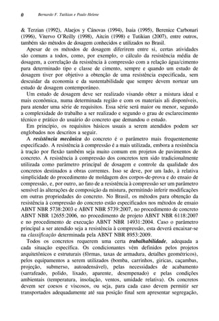 0 Bernardo F. Tutikian e Paulo Helene
& Terzian (1992), Alaejos y Cánovas (1994), Isaia (1995), Berenice Carbonari
(1996), Vitervo O’Reilly (1998), Aitcin (1998) e Tutikian (2007), entre outros,
também são métodos de dosagem conhecidos e utilizados no Brasil.
Apesar de os métodos de dosagem diferirem entre si, certas atividades
são comuns a todos, como, por exemplo, o cálculo da resistência média de
dosagem, a correlação da resistência à compressão com a relação água/cimento
para determinado tipo e classe de cimento, sempre e quando um estudo de
dosagem tiver por objetivo a obtenção de uma resistência especificada, sem
descuidar da economia e da sustentabilidade que sempre devem nortear um
estudo de dosagem contemporâneo.
Um estudo de dosagem deve ser realizado visando obter a mistura ideal e
mais econômica, numa determinada região e com os materiais ali disponíveis,
para atender uma série de requisitos. Essa série será maior ou menor, segundo
a complexidade do trabalho a ser realizado e segundo o grau de esclarecimento
técnico e prático do usuário do concreto que demandou o estudo.
Em princípio, os requisitos básicos usuais a serem atendidos podem ser
englobados nos descritos a seguir.
A resistência mecânica do concreto é o parâmetro mais frequentemente
especificado. A resistência à compressão é a mais utilizada, embora a resistência
à tração por flexão também seja muito comum em projetos de pavimentos de
concreto. A resistência à compressão dos concretos tem sido tradicionalmente
utilizada como parâmetro principal de dosagem e controle da qualidade dos
concretos destinados a obras correntes. Isso se deve, por um lado, à relativa
simplicidade do procedimento de moldagem dos corpos-de-prova e do ensaio de
compressão, e, por outro, ao fato de a resistência à compressão ser um parâmetro
sensível às alterações de composição da mistura, permitindo inferir modificações
em outras propriedades do concreto. No Brasil, os métodos para obtenção da
resistência à compressão do concreto estão especificados nos métodos de ensaio
ABNT NBR 5738:2003 e ABNT NBR 5739:2007, no procedimento de concreto
ABNT NBR 12655:2006, no procedimento de projeto ABNT NBR 6118:2007
e no procedimento de execução ABNT NBR 14931:2004. Caso o parâmetro
principal a ser atendido seja a resistência à compressão, esta deverá encaixar-se
na classificação determinada pela ABNT NBR 8953:2009.
Todos os concretos requerem uma certa trabalhabilidade, adequada a
cada situação específica. Os condicionantes vêm definidos pelos projetos
arquitetônicos e estruturais (fôrmas, taxas de armadura, detalhes geométricos),
pelos equipamentos a serem utilizados (bomba, carrinhos, giricas, caçambas,
projeção, submerso, autoadensável), pelas necessidades de acabamento
(sarrafeado, polido, lixado, aparente, desempenado) e pelas condições
ambientais (temperatura, insolação, ventos, umidade relativa). Os concretos
devem ser coesos e viscosos, ou seja, para cada caso devem permitir ser
transportados adequadamente até sua posição final sem apresentar segregação,
 