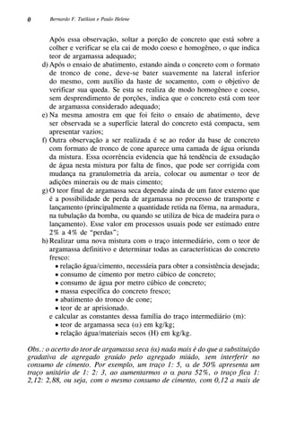0 Bernardo F. Tutikian e Paulo Helene
Após essa observação, soltar a porção de concreto que está sobre a
colher e verificar se ela cai de modo coeso e homogêneo, o que indica
teor de argamassa adequado;
d)	Após o ensaio de abatimento, estando ainda o concreto com o formato
de tronco de cone, deve-se bater suavemente na lateral inferior
do mesmo, com auxílio da haste de socamento, com o objetivo de
verificar sua queda. Se esta se realiza de modo homogêneo e coeso,
sem desprendimento de porções, indica que o concreto está com teor
de argamassa considerado adequado;
e)	Na mesma amostra em que foi feito o ensaio de abatimento, deve
ser observada se a superfície lateral do concreto está compacta, sem
apresentar vazios;
f)	Outra observação a ser realizada é se ao redor da base de concreto
com formato de tronco de cone aparece uma camada de água oriunda
da mistura. Essa ocorrência evidencia que há tendência de exsudação
de água nesta mistura por falta de finos, que pode ser corrigida com
mudança na granulometria da areia, colocar ou aumentar o teor de
adições minerais ou de mais cimento;
g)	O teor final de argamassa seca depende ainda de um fator externo que
é a possibilidade de perda de argamassa no processo de transporte e
lançamento (principalmente a quantidade retida na fôrma, na armadura,
na tubulação da bomba, ou quando se utiliza de bica de madeira para o
lançamento). Esse valor em processos usuais pode ser estimado entre
2% a 4% de “perdas”;
h)	Realizar uma nova mistura com o traço intermediário, com o teor de
argamassa definitivo e determinar todas as características do concreto
fresco:
	 • relação água/cimento, necessária para obter a consistência desejada;
	 • consumo de cimento por metro cúbico de concreto;
	 • consumo de água por metro cúbico de concreto;
	 • massa específica do concreto fresco;
	 • abatimento do tronco de cone;
	 • teor de ar aprisionado.
e calcular as constantes dessa família do traço intermediário (m):
	 • teor de argamassa seca (α) em kg/kg;
	 • relação água/materiais secos (H) em kg/kg.
Obs.: o acerto do teor de argamassa seca (α) nada mais é do que a substituição
gradativa de agregado graúdo pelo agregado miúdo, sem interferir no
consumo de cimento. Por exemplo, um traço 1: 5, α de 50% apresenta um
traço unitário de 1: 2: 3, ao aumentarmos o α para 52%, o traço fica 1:
2,12: 2,88, ou seja, com o mesmo consumo de cimento, com 0,12 a mais de
 