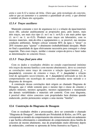 0Dosagem dos Concretos de Cimento Portland
areia e com 0,12 a menos de brita. Claro que, pela tecnologia do concreto,
sabe-se que ao aumentar o α aumenta a quantidade de areia, o que diminui
o módulo de finura dos agregados.
12.5.4 Traços auxiliares
Mantendo constante o teor de argamassa (α) e a relação da água/materiais
secos (H), calcular analiticamente as proporções para, pelo menos, mais
dois traços, um mais rico tipo (1: m-1 ou 1: m-0,5) e um mais pobre tipo
(1: m+1 ou 1: m+0,5). Produzir esses traços em laboratório, com os
mesmos materiais, mão-de-obra e equipamentos e, se possível, nas mesmas
condições ambientais. Sempre colocar somente 80% da água e “dosar” os
20% restantes para “ajustar” o abatimento (trabalhabilidade) desejado. Medir
no final a quantidade de água efetivamente necessária para conseguir o slump
requerido. Para esses traços, moldar e ensaiar corpos-de-prova e fazer todas
as determinações no concreto fresco.
12.5.5 Traço final para obra
Com os dados e resultados obtidos no estudo experimental (mínimo
três traços da mesma família e com mesmo abatimento), deve-se construir
as correlações entre traço de concreto e relação água/cimento, fc
=
função(a/c), consumo de cimento e traço, C = função(m) e relação
total de agregados secos/cimento, m = função(a/c) utilizando as leis de
comportamento em tecnologia de concreto adotadas neste método e o
diagrama de dosagem.
A construção dessas correlações dará origem ao chamado Diagrama de
Dosagem, que é válido somente para o mesmo tipo e classe de cimento e
adições minerais, mesmos agregados, mesmos equipamentos e manutenção
das demais variabilidades e materiais sob controle. Com esse diagrama,
é possível obter vários concretos com propriedades bem distintas quando
endurecido, porém pertencentes sempre a uma mesma “família”.
12.6 Construção do Diagrama de Dosagem
Com os resultados obtidos e processados, deve ser construído o chamado
“Diagrama de Dosagem”, introduzido por Priszkulnik & Kirilos, em 1974, que
corresponde ao modelo de comportamento das misturas do estudo em andamento
e que facilita sobremaneira o entendimento do comportamento dessa família de
concretos de mesmo abatimento, mas de propriedades muito diferentes depois
de endurecidos, conforme se apresenta de forma ilustrativa na Figura 2.
 
