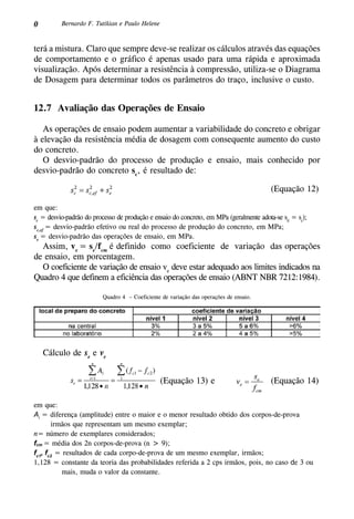 0 Bernardo F. Tutikian e Paulo Helene
terá a mistura. Claro que sempre deve-se realizar os cálculos através das equações
de comportamento e o gráfico é apenas usado para uma rápida e aproximada
visualização. Após determinar a resistência à compressão, utiliza-se o Diagrama
de Dosagem para determinar todos os parâmetros do traço, inclusive o custo.
12.7 Avaliação das Operações de Ensaio
As operações de ensaio podem aumentar a variabilidade do concreto e obrigar
à elevação da resistência média de dosagem com consequente aumento do custo
do concreto.
O desvio-padrão do processo de produção e ensaio, mais conhecido por
desvio-padrão do concreto sc
, é resultado de:
(Equação 12)
em que:
sc
= desvio-padrão do processo de produção e ensaio do concreto, em MPa (geralmente adota-se sd
= sc
);
sc,ef
= desvio-padrão efetivo ou real do processo de produção do concreto, em MPa;
se
= desvio-padrão das operações de ensaio, em MPa.
Assim, ve
= se
/fcm
é definido como coeficiente de variação das operações
de ensaio, em porcentagem.
O coeficiente de variação de ensaio ve
deve estar adequado aos limites indicados na
Quadro 4 que definem a eficiência das operações de ensaio (ABNT NBR 7212:1984).
Quadro 4 – Coeficiente de variação das operações de ensaio.
Cálculo de se
e ve
(Equação 14)(Equação 13) e
em que:
Ai
= diferença (amplitude) entre o maior e o menor resultado obtido dos corpos-de-prova
irmãos que representam um mesmo exemplar;
n= número de exemplares considerados;
fcm = média dos 2n corpos-de-prova (n > 9);
fc1
, fc2
= resultados de cada corpo-de-prova de um mesmo exemplar, irmãos;
1,128 = constante da teoria das probabilidades referida a 2 cps irmãos, pois, no caso de 3 ou
mais, muda o valor da constante.
 