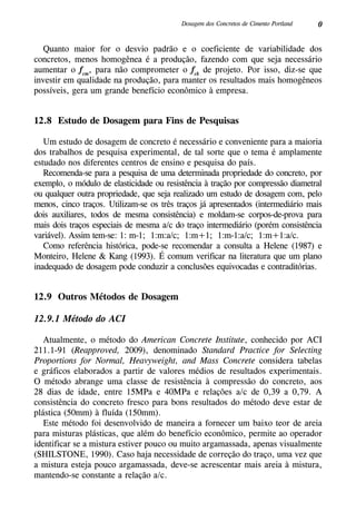 0Dosagem dos Concretos de Cimento Portland
Quanto maior for o desvio padrão e o coeficiente de variabilidade dos
concretos, menos homogênea é a produção, fazendo com que seja necessário
aumentar o fcm
, para não comprometer o fck
de projeto. Por isso, diz-se que
investir em qualidade na produção, para manter os resultados mais homogêneos
possíveis, gera um grande benefício econômico à empresa.
12.8 Estudo de Dosagem para Fins de Pesquisas
Um estudo de dosagem de concreto é necessário e conveniente para a maioria
dos trabalhos de pesquisa experimental, de tal sorte que o tema é amplamente
estudado nos diferentes centros de ensino e pesquisa do país.
Recomenda-se para a pesquisa de uma determinada propriedade do concreto, por
exemplo, o módulo de elasticidade ou resistência à tração por compressão diametral
ou qualquer outra propriedade, que seja realizado um estudo de dosagem com, pelo
menos, cinco traços. Utilizam-se os três traços já apresentados (intermediário mais
dois auxiliares, todos de mesma consistência) e moldam-se corpos-de-prova para
mais dois traços especiais de mesma a/c do traço intermediário (porém consistência
variável). Assim tem-se: 1: m-1; 1:m:a/c; 1:m+1; 1:m-1:a/c; 1:m+1:a/c.
Como referência histórica, pode-se recomendar a consulta a Helene (1987) e
Monteiro, Helene & Kang (1993). É comum verificar na literatura que um plano
inadequado de dosagem pode conduzir a conclusões equivocadas e contraditórias.
12.9 Outros Métodos de Dosagem
12.9.1 Método do ACI
Atualmente, o método do American Concrete Institute, conhecido por ACI
211.1-91 (Reapproved, 2009), denominado Standard Practice for Selecting
Proportions for Normal, Heavyweight, and Mass Concrete considera tabelas
e gráficos elaborados a partir de valores médios de resultados experimentais.
O método abrange uma classe de resistência à compressão do concreto, aos
28 dias de idade, entre 15MPa e 40MPa e relações a/c de 0,39 a 0,79. A
consistência do concreto fresco para bons resultados do método deve estar de
plástica (50mm) à fluída (150mm).
Este método foi desenvolvido de maneira a fornecer um baixo teor de areia
para misturas plásticas, que além do benefício econômico, permite ao operador
identificar se a mistura estiver pouco ou muito argamassada, apenas visualmente
(Shilstone, 1990). Caso haja necessidade de correção do traço, uma vez que
a mistura esteja pouco argamassada, deve-se acrescentar mais areia à mistura,
mantendo-se constante a relação a/c.
 