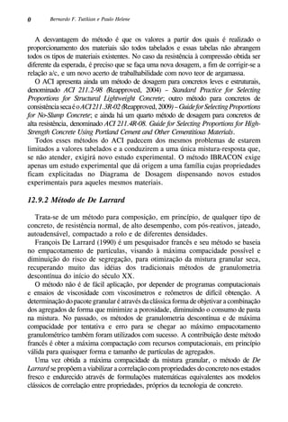 0 Bernardo F. Tutikian e Paulo Helene
A desvantagem do método é que os valores a partir dos quais é realizado o
proporcionamento dos materiais são todos tabelados e essas tabelas não abrangem
todos os tipos de materiais existentes. No caso da resistência à compressão obtida ser
diferente da esperada, é preciso que se faça uma nova dosagem, a fim de corrigir-se a
relação a/c, e um novo acerto de trabalhabilidade com novo teor de argamassa.
O ACI apresenta ainda um método de dosagem para concretos leves e estruturais,
denominado ACI 211.2-98 (Reapproved, 2004) – Standard Practice for Selecting
Proportions for Structural Lightweight Concrete; outro método para concretos de
consistênciasecaéoACI211.3R-02(Reapproved,2009)–GuideforSelectingProportions
for No-Slump Concrete; e ainda há um quarto método de dosagem para concretos de
alta resistência, denominado ACI 211.4R-08. Guide for Selecting Proportions for High-
Strength Concrete Using Portland Cement and Other Cementitious Materials.
Todos esses métodos do ACI padecem dos mesmos problemas de estarem
limitados a valores tabelados e a conduzirem a uma única mistura-resposta que,
se não atender, exigirá novo estudo experimental. O método IBRACON exige
apenas um estudo experimental que dá origem a uma família cujas propriedades
ficam explicitadas no Diagrama de Dosagem dispensando novos estudos
experimentais para aqueles mesmos materiais.
12.9.2 Método de De Larrard
Trata-se de um método para composição, em princípio, de qualquer tipo de
concreto, de resistência normal, de alto desempenho, com pós-reativos, jateado,
autoadensável, compactado a rolo e de diferentes densidades.
François De Larrard (1990) é um pesquisador francês e seu método se baseia
no empacotamento de partículas, visando à máxima compacidade possível e
diminuição do risco de segregação, para otimização da mistura granular seca,
recuperando muito das idéias dos tradicionais métodos de granulometria
descontínua do início do século XX.
O método não é de fácil aplicação, por depender de programas computacionais
e ensaios de viscosidade com viscosímetros e reômetros de difícil obtenção. A
determinação do pacote granular é através da clássica forma de objetivar a combinação
dos agregados de forma que minimize a porosidade, diminuindo o consumo de pasta
na mistura. No passado, os métodos de granulometria descontínua e de máxima
compacidade por tentativa e erro para se chegar ao máximo empacotamento
granulométrico também foram utilizados com sucesso. A contribuição deste método
francês é obter a máxima compactação com recursos computacionais, em princípio
válida para quaisquer forma e tamanho de partículas de agregados.
Uma vez obtida a máxima compacidade da mistura granular, o método de De
Larrard se propõem a viabilizar a correlação com propriedades do concreto nos estados
fresco e endurecido através de formulações matemáticas equivalentes aos modelos
clássicos de correlação entre propriedades, próprios da tecnologia de concreto.
 