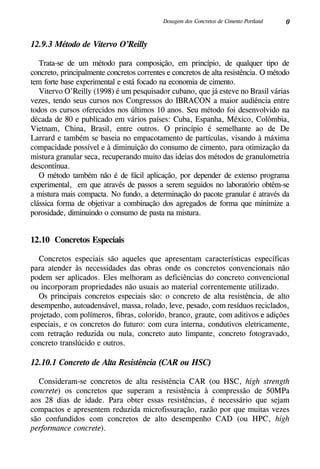 0Dosagem dos Concretos de Cimento Portland
12.9.3 Método de Vitervo O’Reilly
Trata-se de um método para composição, em princípio, de qualquer tipo de
concreto, principalmente concretos correntes e concretos de alta resistência. O método
tem forte base experimental e está focado na economia de cimento.
Vitervo O’Reilly (1998) é um pesquisador cubano, que já esteve no Brasil várias
vezes, tendo seus cursos nos Congressos do IBRACON a maior audiência entre
todos os cursos oferecidos nos últimos 10 anos. Seu método foi desenvolvido na
década de 80 e publicado em vários países: Cuba, Espanha, México, Colômbia,
Vietnam, China, Brasil, entre outros. O princípio é semelhante ao de De
Larrard e também se baseia no empacotamento de partículas, visando à máxima
compacidade possível e à diminuição do consumo de cimento, para otimização da
mistura granular seca, recuperando muito das ideias dos métodos de granulometria
descontínua.
O método também não é de fácil aplicação, por depender de extenso programa
experimental, em que através de passos a serem seguidos no laboratório obtêm-se
a mistura mais compacta. No fundo, a determinação do pacote granular é através da
clássica forma de objetivar a combinação dos agregados de forma que minimize a
porosidade, diminuindo o consumo de pasta na mistura.
12.10 Concretos Especiais
Concretos especiais são aqueles que apresentam características específicas
para atender às necessidades das obras onde os concretos convencionais não
podem ser aplicados. Eles melhoram as deficiências do concreto convencional
ou incorporam propriedades não usuais ao material correntemente utilizado.
Os principais concretos especiais são: o concreto de alta resistência, de alto
desempenho, autoadensável, massa, rolado, leve, pesado, com resíduos reciclados,
projetado, com polímeros, fibras, colorido, branco, graute, com aditivos e adições
especiais, e os concretos do futuro: com cura interna, condutivos eletricamente,
com retração reduzida ou nula, concreto auto limpante, concreto fotogravado,
concreto translúcido e outros.
12.10.1 Concreto de Alta Resistência (CAR ou HSC)
Consideram-se concretos de alta resistência CAR (ou HSC, high strength
concrete) os concretos que superam a resistência à compressão de 50MPa
aos 28 dias de idade. Para obter essas resistências, é necessário que sejam
compactos e apresentem reduzida microfissuração, razão por que muitas vezes
são confundidos com concretos de alto desempenho CAD (ou HPC, high
performance concrete).
 