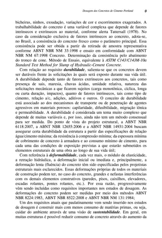 0Dosagem dos Concretos de Cimento Portland
bicheiras, ninhos, exsudação, variações de cor e escorrimentos exagerados. A
trabalhabilidade do concreto é uma variável complexa que depende de fatores
intrínsecos e extrínsecos ao material, conforme alerta Tattersall (1978). No
caso da consideração exclusiva de fatores intrínsecos ao concreto, adota-se,
no Brasil, a consistência do concreto fresco como o parâmetro principal. Essa
consistência pode ser obtida a partir da retirada de amostra representativa
conforme ABNT NBR NM 33:1998 e ensaio em conformidade com ABNT
NBR NM 67:1998 Concreto. Determinação da consistência pelo abatimento
do tronco de cone. Método de Ensaio, equivalente à ASTM C143/C143M-10a
Standard Test Method for Slump of Hydraulic-Cement Concrete.
Com relação ao requisito durabilidade, salienta-se que os concretos devem
ser duráveis frente às solicitações às quais será exposto durante sua vida útil.
A durabilidade depende tanto de fatores extrínsecos aos concretos, tais como
presença de sais, maresia, chuvas ácidas, umidade relativa, natureza das
solicitações mecânicas a que ficarem sujeitos (carga monotônica, cíclica, longa
ou curta duração, impactos), quanto de fatores intrínsecos, tais como tipo de
cimento, relação a/c, adições, aditivos e outros. O conceito de durabilidade
está associado ao dos mecanismos de transporte ou de penetração de agentes
agressivos em materiais porosos: capilaridade, difusibilidade, migração iônica
e permeabilidade. A durabilidade é considerada um tema muito complexo que
depende de muitas variáveis e, por isso, ainda não tem um método consensual
para ser medida. Do ponto de vista do projeto estrutural, a ABNT NBR
6118:2007, a ABNT NBR 12655:2006 e a ABNT NBR 14931:2004 buscam
assegurar certa durabilidade da estrutura a partir das especificações de relação
água/cimento máxima; da resistência à compressão mínima; da espessura mínima
de cobrimento de concreto à armadura e ao consumo mínimo de cimento, para
cada uma das condições de exposição previstas a que estarão submetidos os
elementos estruturais de uma obra ao longo de sua vida útil;
Com referência à deformabilidade, cada vez mais, o módulo de elasticidade,
a retração hidráulica, a deformação inicial ou imediata e, principalmente, a
deformação lenta (fluência) do concreto têm sido especificadas pelos projetistas
estruturais mais esclarecidos. Essas deformações próprias de todos os materiais
de construção podem ter, no caso do concreto, grandes e nefastas interferências
com os demais elementos construtivos (paredes, pisos, caixilhos, elevadores,
escadas rolantes, pontes rolantes, etc.). Por essa razão, progressivamente
vêm sendo incluídas como requisitos importantes nos estudos de dosagem. As
deformações do concreto podem ser medidas por meio dos métodos ABNT
NBR 8224:1983, ABNT NBR 8522:2008 e ABNT NBR NM 131:1984;
Um dos requisitos atuais que paulatinamente vem sendo inserido nos estudos
de dosagem é construir mais com menos consumo de matérias primas, ou seja,
cuidar do ambiente através de uma visão de sustentabilidade. Em geral, em
muitas estruturas é possível reduzir consumo de concreto através do aumento da
 