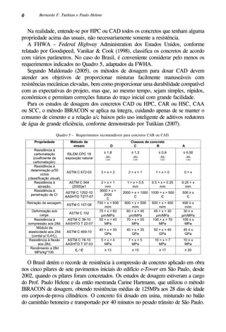 0 Bernardo F. Tutikian e Paulo Helene
Na realidade, entende-se por HPC ou CAD todos os concretos que tenham alguma
propriedade acima das usuais, não necessariamente somente a resistência.
A FHWA – Federal Highway Administration dos Estados Unidos, conforme
relatado por Goodspeed, Vanikar & Cook (1998), classifica os concretos de acordo
com vários parâmetros. No caso do Brasil, é conveniente considerar pelo menos os
requerimentos indicados no Quadro 5, adaptados da FWHA.
Segundo Maldonado (2005), os métodos de dosagem para dosar CAD devem
atender aos objetivos de proporcionar misturas facilmente manuseáveis com
resistências mecânicas elevadas, bem como proporcionar uma durabilidade compatível
com as expectativas do projeto, mas que, ao mesmo tempo, sejam simples, rápidos,
econômicos e permitam correções futuras do traço inicial com grande facilidade.
Para os estudos de dosagem dos concretos CAD ou HPC, CAR ou HSC, CAA
ou SCC, o método IBRACON se aplica na íntegra, cuidando apenas de se manter o
consumo de cimento e a relação a/c baixos pelo uso inteligente de aditivos redutores
de água de grande eficiência, conforme demonstrado por Tutikian (2007).
Quadro 5 – Requerimentos recomendáveis para concretos CAR ou CAD.
O Brasil detém o recorde de resistência à compressão de concreto aplicado em obra
nos cinco pilares de sete pavimentos iniciais do edifício e-Tower em São Paulo, desde
2002, quando os pilares foram concretados. Os estudos de dosagem estiveram a cargo
do Prof. Paulo Helene e da então mestranda Carine Hartmann, que utilizou o método
IBRACON de dosagem, obtendo resistências médias de 125MPa aos 28 dias de idade
em corpos-de-prova cilíndricos. O concreto foi dosado em usina, misturado no balão
do caminhão betoneira e transportado por 40 minutos no pesado trânsito de São Paulo.
 