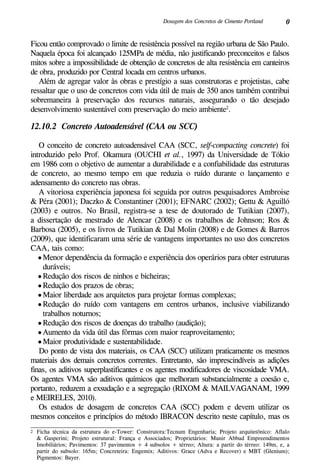 0Dosagem dos Concretos de Cimento Portland
Ficou então comprovado o limite de resistência possível na região urbana de São Paulo.
Naquela época foi alcançado 125MPa de média, não justificando preconceitos e falsos
mitos sobre a impossibilidade de obtenção de concretos de alta resistência em canteiros
de obra, produzido por Central locada em centros urbanos.
Além de agregar valor às obras e prestígio a suas construtoras e projetistas, cabe
ressaltar que o uso de concretos com vida útil de mais de 350 anos também contribui
sobremaneira à preservação dos recursos naturais, assegurando o tão desejado
desenvolvimento sustentável com preservação do meio ambiente2
.
12.10.2 Concreto Autoadensável (CAA ou SCC)
O conceito de concreto autoadensável CAA (SCC, self-compacting concrete) foi
introduzido pelo Prof. Okamura (OUCHI et al., 1997) da Universidade de Tókio
em 1986 com o objetivo de aumentar a durabilidade e a confiabilidade das estruturas
de concreto, ao mesmo tempo em que reduzia o ruído durante o lançamento e
adensamento do concreto nas obras.
A vitoriosa experiência japonesa foi seguida por outros pesquisadores Ambroise
& Péra (2001); Daczko & Constantiner (2001); EFNARC (2002); Gettu & Aguilló
(2003) e outros. No Brasil, registra-se a tese de doutorado de Tutikian (2007),
a dissertação de mestrado de Alencar (2008) e os trabalhos de Johnson; Ros &
Barbosa (2005), e os livros de Tutikian & Dal Molin (2008) e de Gomes & Barros
(2009), que identificaram uma série de vantagens importantes no uso dos concretos
CAA, tais como:
•	Menor dependência da formação e experiência dos operários para obter estruturas
duráveis;
•	Redução dos riscos de ninhos e bicheiras;
•	Redução dos prazos de obras;
•	Maior liberdade aos arquitetos para projetar formas complexas;
•	Redução do ruído com vantagens em centros urbanos, inclusive viabilizando
trabalhos noturnos;
•	Redução dos riscos de doenças do trabalho (audição);
•	Aumento da vida útil das fôrmas com maior reaproveitamento;
•	Maior produtividade e sustentabilidade.
Do ponto de vista dos materiais, os CAA (SCC) utilizam praticamente os mesmos
materiais dos demais concretos correntes. Entretanto, são imprescindíveis as adições
finas, os aditivos superplastificantes e os agentes modificadores de viscosidade VMA.
Os agentes VMA são aditivos químicos que melhoram substancialmente a coesão e,
portanto, reduzem a exsudação e a segregação (RIXOM & MAILVAGANAM, 1999
e MEIRELES, 2010).
Os estudos de dosagem de concretos CAA (SCC) podem e devem utilizar os
mesmos conceitos e princípios do método IBRACON descrito neste capítulo, mas os
2	 Ficha técnica da estrutura do e-Tower: Construtora:Tecnum Engenharia; Projeto arquitetônico: Aflalo
& Gasperini; Projeto estrutural: França e Associados; Proprietários: Munir Abbud Empreendimentos
Imobiliários; Pavimentos: 37 pavimentos + 4 subsolos + térreo; Altura: a partir do térreo: 149m, e, a
partir do subsolo: 165m; Concreteira: Engemix; Aditivos: Grace (Adva e Recover) e MBT (Glenium);
Pigmentos: Bayer.
 