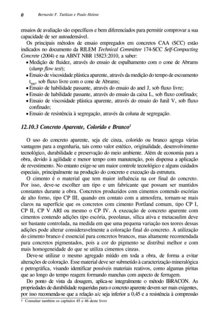 0 Bernardo F. Tutikian e Paulo Helene
ensaios de avaliação são específicos e bem diferenciados para permitir comprovar a sua
capacidade de ser autoadensável.
Os principais métodos de ensaio empregados em concretos CAA (SCC) estão
indicados no documento da RILEM Technical Committee 174-SCC Self-Compacting
Concrete (2004) e na ABNT NBR 15823:2010, a saber:
•	Medição de fluidez, através do ensaio de espalhamento com o cone de Abrams
(slump flow test);
•	Ensaio de viscosidade plástica aparente, através da medição do tempo de escoamento
t500
, sob fluxo livre com o cone de Abrams;
•	Ensaio de habilidade passante, através do ensaio do anel J, sob fluxo livre;
•	Ensaio de habilidade passante, através do ensaio da caixa L, sob fluxo confinado;
•	Ensaio de viscosidade plástica aparente, através do ensaio do funil V, sob fluxo
confinado;
•	Ensaio de resistência à segregação, através da coluna de segregação.
12.10.3 Concreto Aparente, Colorido e Branco3
O uso do concreto aparente, seja ele cinza, colorido ou branco agrega várias
vantagens para a engenharia, tais como valor estético, originalidade, desenvolvimento
tecnológico, durabilidade e preservação do meio ambiente. Além de economia para a
obra, devido à agilidade e menor tempo com manutenção, pois dispensa a aplicação
de revestimento. No entanto exige-se um maior controle tecnológico e alguns cuidados
especiais, principalmente na produção do concreto e execução da estrutura.
O cimento é o material que tem maior influência na cor final do concreto.
Por isso, deve-se escolher um tipo e um fabricante que possam ser mantidos
constantes durante a obra. Concretos produzidos com cimentos contendo escórias
de alto forno, tipo CP III, quando em contato com a atmosfera, tornam-se mais
claros na superfície que os concretos com cimento Portland comum, tipo CP I,
CP II, CP V ARI ou mesmo o CP IV. A execução de concreto aparente com
cimentos contendo adições tipo escória, pozolanas, sílica ativa e metacaulim deve
ser bastante controlada, na medida em que uma pequena variação nos teores dessas
adições pode alterar consideravelmente a coloração final do concreto. A utilização
do cimento branco é essencial para concretos brancos, mas altamente recomendada
para concretos pigmentados, pois a cor do pigmento se distribui melhor e com
mais homogeneidade do que se utiliza cimentos cinzas.
Deve-se utilizar o mesmo agregado miúdo em toda a obra, de forma a evitar
alterações de coloração. Esse material deve ser submetido à caracterização mineralógica
e petrográfica, visando identificar possíveis materiais reativos, como algumas piritas
que ao longo do tempo reagem formando manchas com aspecto de ferrugem.
Do ponto de vista da dosagem, aplica-se integralmente o método IBRACON. As
propriedades de durabilidade requeridas para o concreto aparente devem ser mais exigentes,
por isso recomenda-se que a relação a/c seja inferior a 0,45 e a resistência à compressão
3	 Consultar também os capítulos 45 e 46 deste livro
 