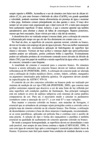 0Dosagem dos Concretos de Cimento Portland
sempre superior a 40MPa. Aconselha-se o uso de cimentos com baixo teor de silicato tri-
cálcico (C3
A), pois estes formam o hidróxido de cálcio (Ca(OH)2
) em grande quantidade
e velocidade, podendo ocasionar futuras eflorescências em presença de água e ocasionar
a falsa pega, fenômeno comum principalmente em dias quentes e secos. O traço deve
sempre ser um pouco mais argamassado que o ideal (cerca de 4% a mais) para assegurar
bom acabamento superficial. O ideal, inclusive, é que o concreto aparente seja também
autoadensável, para eliminar a chance de falhas de concretagem. Reparos posteriores,
mesmo que bem executados, ficam visíveis por toda a vida útil da estrutura.
A desenforma deve ser realizada sempre à mesma idade, pois a coloração do concreto
é influenciada pelo tempo em que ele não fica diretamente em contato com o ar.
No final da obra, as superfícies de concreto aparente normal, colorido ou branco,
devem ser lavadas com emprego de jato de água à pressão. Para sua melhor manutenção
ao longo da vida útil, recomenda-se aplicação de hidrofugantes de superfície tipo
silanos e siloxanos. Vernizes de base acrílico e sistemas duplo tipo epóxi-poliuretano
também podem ser utilizados, porém conferem brilho à superfície. Eventualmente
podem ser utilizados produtos de revestimento contendo teores elevados de dióxido de
titânio (TiO2
) que têm papel de modificar a tensão superficial da água sobre a superfície
do concreto, tornando-o auto-limpante.
A tonalidade do cimento é essencial para o concreto branco. Os cimentos
brancos a serem utilizados em concreto branco devem ter índices mínimos de
reflectância de 85 (POSITIERI, 2005). A coloração do concreto pode ser alterada
com a utilização de óxidos metálicos (ferro, cromo, titânio, cobalto, manganês)
ou pigmentos sintetizados pela indústria química. Os pigmentos devem atender
às especificações da ASTM C 979-10.
O controle da cor dos concretos coloridos ou brancos pode ser realizado por
sistemas de medição de cor tipo CIELAB (Positieri, 2005), que consiste num
gráfico cartesiano espacial que descreve a cor de uma fonte de luz refletida por
uma superfície sob condições padrões de iluminação. Sua principal vantagem
está em reduzir os erros de análises subjetivas com sistemas de cartas padrões
comparativas de cor. Para tal, é necessário medir e calcular os parâmetros
cromáticos como a saturação de cor C*, a cor total E* e suas variações.
Para manter o concreto colorido ou branco, sem manchas de ferrugem, é
essencial que as armaduras de arranque sejam protegidas contra a corrosão com a
própria nata de cimento colorido ou de cimento branco. Nas fôrmas, a utilização
de desmoldantes correntes à base de óleos minerais é inadequada, recomendando-
se as ceras parafínicas, aplicadas em película fina e contínua com o auxílio de
uma pistola. A seleção do tipo e forma dos espaçadores e pastilhas é também
essencial na qualidade de acabamento do concreto aparente colorido ou branco.
De modo a assegurar homogeneidade, as superfícies devem ser desmoldadas o mais
cedo possível, mas sempre de uma forma contínua e rápida (Carvalho, 1999). A
cura com água do concreto logo após a concretagem é essencial para reduzir riscos de
fissuras. O processo mais fácil para manter boas condições de umidade durante a cura
 