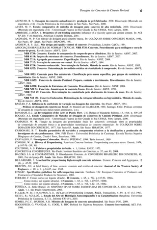 0Dosagem dos Concretos de Cimento Portland
ALENCAR, R. A. Dosagem do concreto autoadensável : produção de pré-fabricados. 2008. Dissertação (Mestrado em
engenharia civil) - Escola Politécnica da Universidade de São Paulo, São Paulo, 2008.
ALVES, M. F. Estudo comparativo de métodos de dosagem para concreto de alta resistência. 2000. Dissertação
(Mestrado em engenharia civil) - Universidade Federal do Rio Grande do Sul UFRGS, Porto Alegre, 2000.
AMBROISE, J.;PÉRA, J. Properties of self-leveling concrete: influence of a viscosity agent and cement content. In: ACI
SP 200. V.M.Malhotra, American Concrete Institute, 2001.
ANDRADE, W. P. Um método de dosagem para concreto massa. In: COLÓQUIO SOBRE CONCRETO MASSA, 1981,
São Paulo, SP. Anais. São Paulo: IBRACON, 1981.
ANDREW, R. P. (Ed.). Mix design and quality control of concrete. Proceedings. London: C&CA, 1954.
ASSOCIAÇÃO BRASILEIRA DE NORMAS TÉCNICAS. NBR 5738: Concreto. Procedimento para moldagem e cura de
corpos-de-prova. Rio de Janeiro: ABNT, 2003.
______. NBR 5739: Concreto. Ensaios de compressão de corpos-de-prova cilíndricos. Rio de Janeiro: ABNT, 2007.
______. NBR 6118: Projeto de estruturas de concreto. Procedimento. Rio de Janeiro: ABNT, 2007.
______. NBR 7211: Agregado para concreto. Especificação. Rio de Janeiro: ABNT, 2009.
______. NBR 7212: Execução de concreto em central. Rio de Janeiro: ABNT, 1984.
______. NBR 8224: Concreto endurecido. Determinação da fluência. Método de ensaio. Rio de Janeiro: ABNT, 1983.
______. NBR 8522: Concreto. Determinação do módulo estático de elasticidade à compressão. Rio de Janeiro: ABNT,
2008.
______. NBR 8953: Concreto para fins estruturais. Classificação pela massa específica, por grupos de resistência e
consistência. Rio de Janeiro: ABNT, 2009.
______. NBR 12655: Concreto de cimento Portland. Preparo, controle e recebimento. Procedimento. Rio de Janeiro:
ABNT, 2006.
______. NBR 14931: Execução de Estruturas de Concreto. Procedimento. Rio de Janeiro: ABNT, 2004.
______. NBR NM 33: Concreto. Amostragem de concreto fresco. Rio de Janeiro: ABNT, 1998.
______. NBR NM 67: Concreto. Determinação da consistência pelo abatimento do tronco de cone. Rio de Janeiro:
ABNT, 1998.
______. NBR NM 131: Concreto Endurecido. Determinação da retração hidráulica ou higrométrica. Método de ensaio.
Rio de Janeiro: ABNT, 1984.
BASÍLIO, F.A. Influência do coeficiente de variação na dosagem dos concretos. São Paulo: ABCP, 1954.
_____. Práticas de dosagem do concreto no Brasil. In: Reunión del GlaRilem, 1965, Santiago, Chile. Práticas correntes
de dosagem de concreto nos países latino-americanos, s.n.t.
BINGHAM, E.C. An Investigation of the Laws of Plastic Flow. U.S. Bureau of Standards Bulletin, 13, 1916. p. 309-353
BOGGIO, A.J. Estudo Comparativo de Métodos de Dosagem de Concretos de Cimento Portland. 2000. Dissertação
(Mestrado em engenharia civil) - Universidade Federal do Rio Grande do Sul UFRGS, Porto Alegre, 2000.
CAMARGO, W. M. Fixação na dosagem das propriedades finais dos concretos: correlação entre as propriedades
de composição do concreto fresco e as propriedades tecnológicas do concreto endurecido. In: COLÓQUIO SOBRE
DOSAGEM DO CONCRETO, 1977, São Paulo-SP. Anais. São Paulo: IBRACON, 1977.
CARBONARI, B. T. Estudio paramétrico de variables y componentes relativos a la dosificación y producción de
hormigones de alta performance. 1996. PhD Thesis - Universidad Politécnica de Catalunya. Escuela Técnica Superior
Dénginyers de Camins, Canals i Ports, Barcelona, 1996.
CARVALHO, F. Hormigones Coloreados. Madrid: INTEMAC, 1999. Tesis doctoral, 1999.
CORDON, W. A. History of Proportioning. American Concrete Institute. Proportioning concretes mixes. Detroit, 1974,
p.167-76. (SP, 46)
COUTINHO, A. S. Fabrico e propriedades do betão. v. 1, Lisboa: LNEC, 1973.
CONCRETO & CONSTRUÇÕES. São Paulo: Instituto Brasileiro do Concreto, n. 37, ano XI, 2004.
DACZKO, J.A. & CONSTANTINER, D. Rheodynamic Concrete. In: CONGRESSO BRASILEIRO DO CONCRETO, 43,
2001, Foz do Iguaçu-PR. Anais. São Paulo: IBRACON, 2001.
DE LARRARD, F. A method for proportioning high-strength concrete mixtures. Cement, Concrete and Aggregates, 12
(1), p. 47-52, 1990.
DRAFFIN, J.O. A brief history of lime, cement, concrete and reinforced concrete. Journal of the Western Society of
Engineers, v. 48, n. 1, p.14-47, mar. 1943.
EFNARC. Specification guidelines for self-compacting concrete. Farnham, UK: European Federation of Producers and
Contractors of Specialist Products for Structures, 2001.
FERRARI, F. Cenno storico sui legante idraulici. II Cemento, v. 65, n. 762, p.147-50, 1968a.
______. Cenno storico sui legante idraulici. II Cemento, v. 65, n. 763, p.179-87, 1968b.
______. Cenno storico sui legante idraulici. II Cemento, v. 65, n. 764, p.221-33, 1968c.
FONSECA, A. Betão Branco. In: SIMPÓSIO EPUSP SOBRE ESTRUTURAS DE CONCRETO, 5, 2003, São Paulo-SP.
Anais. v.1. São Paulo: SmartSystem, 2003.
FULLER, W. B.; THOMPSON, S. E. The Laws of Proportioning Concrete. ASCE. Transactions, v. 59, p. 67-143. 1907.
GETTU, R.; AGULLÓ, L. Estado del Arte del Hormigón Autocompactable y su Caracterización. Barcelona: Universitat
Politécnica de Catalunya, E.T.S., Informe C4745/1, 2003.
GOMES, P.C.C.; BARROS, A.R. Métodos de dosagem de concreto autoadensável. São Paulo: PINI, 2009.
GOODSPEED, C; VANIKAR, S.; COOK, R. HPC Defined for Highway Structures. Concrete International, ACI, Feb.
1996.
 