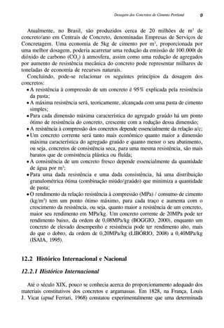 0Dosagem dos Concretos de Cimento Portland
Atualmente, no Brasil, são produzidos cerca de 20 milhões de m3
de
concreto/ano em Centrais de Concreto, denominadas Empresas de Serviços de
Concretagem. Uma economia de 5kg de cimento por m3
, proporcionada por
uma melhor dosagem, poderia acarretar uma redução da emissão de 100.000t de
dióxido de carbono (CO2
) à atmosfera, assim como uma redução de agregados
por aumento de resistência mecânica do concreto pode representar milhares de
toneladas de economia de recursos naturais.
Concluindo, pode-se relacionar os seguintes princípios da dosagem dos
concretos:
•	A resistência à compressão de um concreto é 95% explicada pela resistência
da pasta;
•	A máxima resistência será, teoricamente, alcançada com uma pasta de cimento
simples;
•	Para cada dimensão máxima característica do agregado graúdo há um ponto
ótimo de resistência do concreto, crescente com a redução dessa dimensão;
•	A resistência à compressão dos concretos depende essencialmente da relação a/c;
•	Um concreto corrente será tanto mais econômico quanto maior a dimensão
máxima característica do agregado graúdo e quanto menor o seu abatimento,
ou seja, concretos de consistência seca, para uma mesma resistência, são mais
baratos que de consistência plástica ou fluída;
•	A consistência de um concreto fresco depende essencialmente da quantidade
de água por m3
;
•	Para uma dada resistência e uma dada consistência, há uma distribuição
granulométrica ótima (combinação miúdo/graúdo) que minimiza a quantidade
de pasta;
•	O rendimento da relação resistência à compressão (MPa) / consumo de cimento
(kg/m3
) tem um ponto ótimo máximo, para cada traço e aumenta com o
crescimento da resistência, ou seja, quanto maior a resistência de um concreto,
maior seu rendimento em MPa/kg. Um concreto corrente de 20MPa pode ter
rendimento baixo, da ordem de 0,08MPa/kg (Boggio, 2000), enquanto um
concreto de elevado desempenho e resistência pode ter rendimento alto, mais
do que o dobro, da ordem de 0,20MPa/kg (Libório, 2008) a 0,40MPa/kg
(Isaia, 1995).
12.2 Histórico Internacional e Nacional
12.2.1 Histórico Internacional
Até o século XIX, pouco se conhecia acerca do proporcionamento adequado dos
materiais constitutivos dos concretos e argamassas. Em 1828, na França, Louis
J. Vicat (apud Ferrari, 1968) constatou experimentalmente que uma determinada
 