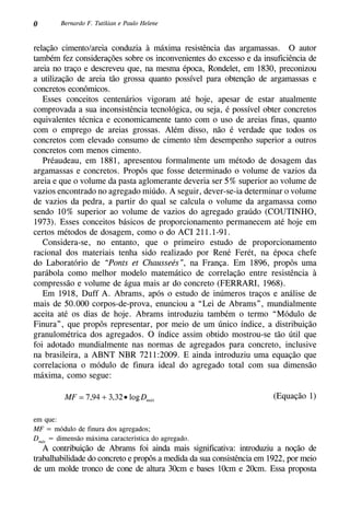 0 Bernardo F. Tutikian e Paulo Helene
relação cimento/areia conduzia à máxima resistência das argamassas. O autor
também fez considerações sobre os inconvenientes do excesso e da insuficiência de
areia no traço e descreveu que, na mesma época, Rondelet, em 1830, preconizou
a utilização de areia tão grossa quanto possível para obtenção de argamassas e
concretos econômicos.
Esses conceitos centenários vigoram até hoje, apesar de estar atualmente
comprovada a sua inconsistência tecnológica, ou seja, é possível obter concretos
equivalentes técnica e economicamente tanto com o uso de areias finas, quanto
com o emprego de areias grossas. Além disso, não é verdade que todos os
concretos com elevado consumo de cimento têm desempenho superior a outros
concretos com menos cimento.
Préaudeau, em 1881, apresentou formalmente um método de dosagem das
argamassas e concretos. Propôs que fosse determinado o volume de vazios da
areia e que o volume da pasta aglomerante deveria ser 5% superior ao volume de
vazios encontrado no agregado miúdo. A seguir, dever-se-ia determinar o volume
de vazios da pedra, a partir do qual se calcula o volume da argamassa como
sendo 10% superior ao volume de vazios do agregado graúdo (COUTINHO,
1973). Esses conceitos básicos de proporcionamento permanecem até hoje em
certos métodos de dosagem, como o do ACI 211.1-91.
Considera-se, no entanto, que o primeiro estudo de proporcionamento
racional dos materiais tenha sido realizado por René Ferét, na época chefe
do Laboratório de “Ponts et Chausseés”, na França. Em 1896, propôs uma
parábola como melhor modelo matemático de correlação entre resistência à
compressão e volume de água mais ar do concreto (Ferrari, 1968).
Em 1918, Duff A. Abrams, após o estudo de inúmeros traços e análise de
mais de 50.000 corpos-de-prova, enunciou a “Lei de Abrams”, mundialmente
aceita até os dias de hoje. Abrams introduziu também o termo “Módulo de
Finura”, que propôs representar, por meio de um único índice, a distribuição
granulométrica dos agregados. O índice assim obtido mostrou-se tão útil que
foi adotado mundialmente nas normas de agregados para concreto, inclusive
na brasileira, a ABNT NBR 7211:2009. E ainda introduziu uma equação que
correlaciona o módulo de finura ideal do agregado total com sua dimensão
máxima, como segue:
(Equação 1)
em que:
MF = módulo de finura dos agregados;
Dmáx
= dimensão máxima característica do agregado.
A contribuição de Abrams foi ainda mais significativa: introduziu a noção de
trabalhabilidade do concreto e propôs a medida da sua consistência em 1922, por meio
de um molde tronco de cone de altura 30cm e bases 10cm e 20cm. Essa proposta
 