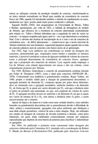 0Dosagem dos Concretos de Cimento Portland
entrou na utilização corrente da produção mundial de concreto, transformando-se
no único método normalizado no Brasil para medida da consistência do concreto
fresco até 1986, quando foi introduzido também o método do espalhamento na mesa,
atualmente em vigor, porém ainda muito pouco conhecido e utilizado.
Segundo Draffin (1943), dois pesquisadores da Universidade de Illinois, Talbot
e Richart, questionaram, por volta de 1923, a validade da abrangência do modelo
de Abrams, que afirmava ser a resistência do concreto determinada essencialmente
pela relação a/c. Talbot e Richart defendiam que a magnitude do total de vazios no
concreto – os espaços ocupados pela água e pelo ar – era o que determinava a resistência
final. Com o advento das técnicas de incorporação de ar e com o uso de concretos de
consistência seca – de difícil adensamento –, comprovou-se que a teoria universal de
Abrams realmente tem suas limitações, requerendo pequenos ajustes quando não se trata
de concretos plásticos nem de concretos com baixos teores de ar aprisionado.
Em 1932, Inge Lyse publicou sua contribuição ao estudo da dosagem dos
concretos, demonstrando que, respeitados certos limites e mantidos os mesmos
materiais, é possível considerar a massa de água por unidade de volume de concreto
como a principal determinante da consistência do concreto fresco, qualquer
que seja a proporção dos materiais da mistura. Lyse sugeriu ainda empregar a
Lei de Abrams com relação água/cimento em massa e não em volume, como
originalmente proposto por Abrams.
Em 1925, Bolomey reintroduziu o conceito de granulometria contínua iniciado
por Fuller & Thompson (1907), como a ideal para concretos (Newlon Jr.,
1976). Contrariando essa tendência à granulometria contínua, Roger Vallete, em
1949, propôs o modelo válido para a situação de granulometria descontínua: o
agregado primário de dimensão D1
, composto apenas por grãos dessa dimensão,
deve ser misturado com o agregado secundário, uniforme também e de dimensão
D2
, de forma que D2
se ajuste aos vazios deixados por D1
, sem que a distância entre
os grãos do primário seja aumentada, ou seja, sem expansão do volume de vazios
de D1
. O agregado terciário deverá ser uniforme e de dimensão D3
tal que se ajuste
nos vazios da mistura de D1
e D2
, sem alterar a distância entre os grãos, e assim
sucessivamente até o cimento.
Apesar de lógica e de impor-se à razão como uma verdade intuitiva, esses métodos
baseados na granulometria descontínua não se generalizaram devido à dificuldade de
obter, prática e economicamente, agregados com grãos uniformes que obedeçam a
uma dada relação geométrica, variável de uma a outra situação. Hoje, são utilizados
nos estudos de dosagem de concretos de elevada resistência à abrasão, como pisos
industriais, em geral, ainda viabilizados comercialmente somente por empresas
especializadas que dispõem de uma bateria de peneiras para classificar e industrializar
os agregados.
Em 1944, foi publicado o primeiro texto consensual sobre dosagem dos
concretos elaborado pelo Committee 613, instalado sob a coordenação de Robert
F. Blanks do Bureau of Reclamation-USA, publicado pelo American Concrete
 