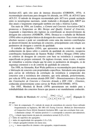 0 Bernardo F. Tutikian e Paulo Helene
Institute-ACI, após oito anos de intensas discussões (Cordon, 1974). A
recomendação americana para dosagem foi alterada, em 1970, de ACI-613 para
ACI-211. O método de dosagem recomendado pelo ACI teve grande aceitação
entre os tecnologistas nacionais, sendo traduzido e divulgado pela ABCP nos
dias atuais e largamente empregado também em toda a América Latina.
Em maio de 1954, em Londres, a Cement and Concrete Association-C&CA
promoveu o Symposium on Mix Design and Quality Control of Concrete,
resgatando a importância dos ingleses na contribuição ao desenvolvimento da
dosagem dos concretos (Andrew, 1954). Destaca-se o trabalho de McIntosh
(1954) sobre os princípios básicos da dosagem dos concretos. Esse evento alcança
absoluto sucesso e pode ser considerado como uma das maiores contribuições
ao desenvolvimento da tecnologia do concreto, principalmente com relação aos
parâmetros de dosagem e controle da qualidade.
O trabalho de Sparkes (1954), que apresentou uma revisão do estado de
conhecimento da época sobre o controle da qualidade do concreto, recuperou
contribuições fundamentais de Stanton Walker (1944) e Morgan (1944) sobre
os critérios de dosagem do concreto com base na resistência à compressão
especificada no projeto estrutural. Os ingleses tiveram, nesse evento, o mérito
de vislumbrar a estreita relação que há entre os parâmetros de dosagem, os de
segurança estrutural e os de controle de qualidade do concreto.
Em 1958, na Alemanha, Kurt Waltz publicou as recomendações para dosagem
e fabricação de concreto com propriedades específicas. Introduziu uma proposta
para curvas de referência da correlação da resistência à compressão dos
concretos com a resistência dos cimentos, que seria adotada, posteriormente,
por volta de 1970, nas normas alemãs DIN 1945 – Dimensionamento e Execução
das Construções de Concreto e Concreto Armado e DIN 1164 – Cimentos,
conhecidas posteriormente como curvas de Waltz (Coutinho, 1973).
Em 1955, Murdock & Brook (1979) apresentaram um modelo para a
trabalhabilidade dos concretos frescos que passou a ser mundialmente conhecido.
(Equação 2)Modelo de Murdock:
em que:
FC = fator de compactação. É o método de ensaio de consistência do concreto fresco utilizado
frequentemente na Inglaterra, BS 1881-103 Testing Concrete. Method for Determination
of Compaction Factor British Standards Institution BSI, e que tem correlação forte com
o abatimento (slump). FC máximo possível é 1 e corresponde a concretos auto-adensáveis;
(a
c )pn =relação água/cimento da pasta de consistência normal (0,23 a 0,31);
fs
= índice de superfície dos agregados;
fa
= índice de angulosidade dos agregados (1,0 a 3,0);
m = relação agregados/cimento em massa seca.
gc
e gm
= massa específica do cimento e dos agregados, respectivamente.
 