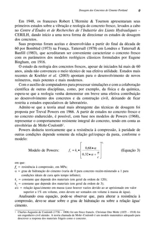 0Dosagem dos Concretos de Cimento Portland
Em 1948, os franceses Robert L’Hermite & Tournon apresentaram seus
primeiros estudos sobre a vibração e reologia do concreto fresco, levados a cabo
no Centre d’Études et de Recherches de l’Industrie des Liants Hydrauliques –
CERILH, dando início a uma nova forma de direcionar os estudos de dosagem
dos concretos.
Suas propostas foram aceitas e desenvolvidas a partir do final da década de
60 por Bombled (1973) na França, Tattersall (1978) em Londres e Tattersall &
Banfill (1983), que acreditaram ser conveniente caracterizar o concreto fresco
com os parâmetros dos modelos reológicos clássicos formulados por Eugene
Bingham, em 1916.
O estudo da reologia dos concretos frescos, apesar de iniciados há mais de 60
anos, ainda não convenceu o meio técnico de sua efetiva utilidade. Estudos mais
recentes de Koehler et al. (2003) apontam para o desenvolvimento de novos
reômetros, mais potentes e mais modernos.
Com o auxílio de computadores para processar simulações e com a colaboração
científica de outras disciplinas, como, por exemplo, da física e da química,
espera-se que a reologia venha demonstrar em breve uma efetiva contribuição
ao desenvolvimento dos concretos e da construção civil, deixando de ficar
restrita a estudos especulativos de laboratório.
Admite-se que a teoria atual mais abrangente das técnicas de dosagem foi
proposta por Treval Powers em 1966. A partir de estudos no concreto fresco e
no concreto endurecido, é possível, com base nos modelos de Powers (1968),
representar o comportamento resistente integral do concreto, tendo em conta as
envoltórias de Mohr-Coulomb1
.
Powers deduziu teoricamente que a resistência à compressão, à paridade de
outras condições depende somente da relação gel/espaço da pasta, conforme o
modelo:
(Equação 3)Modelo de Powers:
em que:
fc
= resistência à compressão, em MPa;
α = grau de hidratação do cimento (varia de 0 para concreto recém-misturado a 1 para
condições ideais de cura após tempo infinito);
k1
= constante que depende dos materiais (em geral da ordem de 120);
k2
= constante que depende dos materiais (em geral da ordem de 3);
a/c = relação água/cimento em massa (caso houver vazios devido ao ar aprisionado em valor
superior a 1% em volume, estes devem ser somados em volume à massa de água).
Analisando essa equação, pode-se observar que, para alterar a resistência à
compressão, deve-se atuar sobre o grau de hidratação ou sobre a relação água/
cimento.
1	 Charles-Augustin de Coulomb (1736 – 1806) foi um físico francês. Christian Otto Mohr (1835 – 1918) foi
um engenheiro civil alemão. A teoria chamada de Mohr–Coulomb é um modelo matemático adequado para
descrever a resposta dos materiais frágeis como o concreto.
 
