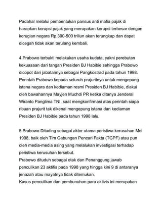 Padahal melalui pembentukan pansus anti mafia pajak di 
harapkan korupsi pajak yang merupakan korupsi terbesar dengan 
kerugian negara Rp.300-500 triliun akan terungkap dan dapat 
dicegah tidak akan terulang kembali. 
4.Prabowo terbukti melakukan usaha kudeta, yakni perebutan 
kekuasaan dari tangan Presiden BJ Habibie sehingga Prabowo 
dicopot dari jabatannya sebagai Pangkostrad pada tahun 1998. 
Perintah Prabowo kepada seluruh prajuritnya untuk mengepung 
istana negara dan kediaman resmi Presiden BJ Habibie, diakui 
oleh bawahannya Mayjen Muchdi PR ketika ditanya Jenderal 
Wiranto Panglima TNI, saat mengkonfirmasi atas perintah siapa 
ribuan prajurit tak dikenal mengepung istana dan kediaman 
Presiden BJ Habibie pada tahun 1998 lalu. 
5.Prabowo Dituding sebagai aktor utama peristiwa kerusuhan Mei 
1998, baik oleh Tim Gabungan Pencari Fakta (TGPF) atau pun 
oleh media-media asing yang melalukan investigasi terhadap 
peristiwa kerusuhan tersebut. 
Prabowo dituduh sebagai otak dan Penanggung jawab 
penculikan 23 aktifis pada 1998 yang hingga kini 9 di antaranya 
jenazah atau mayatnya tidak ditemukan. 
Kasus penculikan dan pembunuhan para aktivis ini merupakan 
 