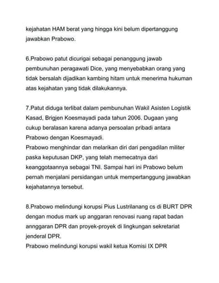 kejahatan HAM berat yang hingga kini belum dipertanggung 
jawabkan Prabowo. 
6.Prabowo patut dicurigai sebagai penanggung jawab 
pembunuhan peragawati Dice, yang menyebabkan orang yang 
tidak bersalah dijadikan kambing hitam untuk menerima hukuman 
atas kejahatan yang tidak dilakukannya. 
7.Patut diduga terlibat dalam pembunuhan Wakil Asisten Logistik 
Kasad, Brigjen Koesmayadi pada tahun 2006. Dugaan yang 
cukup beralasan karena adanya persoalan pribadi antara 
Prabowo dengan Koesmayadi. 
Prabowo menghindar dan melarikan diri dari pengadilan militer 
paska keputusan DKP, yang telah memecatnya dari 
keanggotaannya sebagai TNI. Sampai hari ini Prabowo belum 
pernah menjalani persidangan untuk mempertanggung jawabkan 
kejahatannya tersebut. 
8.Prabowo melindungi korupsi Pius Lustrilanang cs di BURT DPR 
dengan modus mark up anggaran renovasi ruang rapat badan 
annggaran DPR dan proyek-proyek di lingkungan sekretariat 
jenderal DPR. 
Prabowo melindungi korupsi wakil ketua Komisi IX DPR 
 