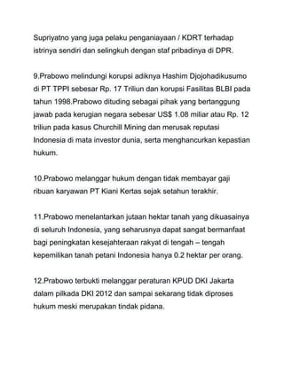 Supriyatno yang juga pelaku penganiayaan / KDRT terhadap 
istrinya sendiri dan selingkuh dengan staf pribadinya di DPR. 
9.Prabowo melindungi korupsi adiknya Hashim Djojohadikusumo 
di PT TPPI sebesar Rp. 17 Triliun dan korupsi Fasilitas BLBI pada 
tahun 1998.Prabowo dituding sebagai pihak yang bertanggung 
jawab pada kerugian negara sebesar US$ 1.08 miliar atau Rp. 12 
triliun pada kasus Churchill Mining dan merusak reputasi 
Indonesia di mata investor dunia, serta menghancurkan kepastian 
hukum. 
10.Prabowo melanggar hukum dengan tidak membayar gaji 
ribuan karyawan PT Kiani Kertas sejak setahun terakhir. 
11.Prabowo menelantarkan jutaan hektar tanah yang dikuasainya 
di seluruh Indonesia, yang seharusnya dapat sangat bermanfaat 
bagi peningkatan kesejahteraan rakyat di tengah – tengah 
kepemilikan tanah petani Indonesia hanya 0.2 hektar per orang. 
12.Prabowo terbukti melanggar peraturan KPUD DKI Jakarta 
dalam pilkada DKI 2012 dan sampai sekarang tidak diproses 
hukum meski merupakan tindak pidana. 
 