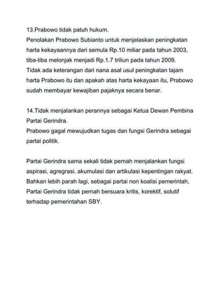 13.Prabowo tidak patuh hukum. 
Penolakan Prabowo Subianto untuk menjelaskan peningkatan 
harta kekayaannya dari semula Rp.10 miliar pada tahun 2003, 
tiba-tiba melonjak menjadi Rp.1.7 triliun pada tahun 2009. 
Tidak ada keterangan dari nana asal usul peningkatan tajam 
harta Prabowo itu dan apakah atas harta kekayaan itu, Prabowo 
sudah membayar kewajiban pajaknya secara benar. 
14.Tidak menjalankan perannya sebagai Ketua Dewan Pembina 
Partai Gerindra. 
Prabowo gagal mewujudkan tugas dan fungsi Gerindra sebagai 
partai politik. 
Partai Gerindra sama sekali tidak pernah menjalankan fungsi 
aspirasi, agregrasi, akumulasi dan artikulasi kepentingan rakyat. 
Bahkan lebih parah lagi, sebagai partai non koalisi pemerintah, 
Partai Gerindra tidak pernah bersuara kritis, korektif, solutif 
terhadap pemerintahan SBY. 
