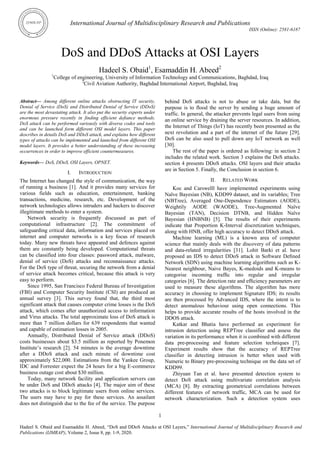 International Journal of Multidisciplinary Research and Publications
ISSN (Online): 2581-6187
1
Hadeel S. Obaid and Esamaddin H. Abeed, ―DoS and DDoS Attacks at OSI Layers,‖ International Journal of Multidisciplinary Research and
Publications (IJMRAP), Volume 2, Issue 8, pp. 1-9, 2020.
DoS and DDoS Attacks at OSI Layers
Hadeel S. Obaid1
, Esamaddin H. Abeed2
1
College of engineering, University of Information Technology and Communications, Baghdad, Iraq
2
Civil Aviation Authority, Baghdad International Airport, Baghdad, Iraq
Abstract— Among different online attacks obstructing IT security,
Denial of Service (DoS) and Distributed Denial of Service (DDoS)
are the most devastating attack. It also put the security experts under
enormous pressure recently in finding efficient defiance methods.
DoS attack can be performed variously with diverse codes and tools
and can be launched form different OSI model layers. This paper
describes in details DoS and DDoS attack, and explains how different
types of attacks can be implemented and launched from different OSI
model layers. It provides a better understanding of these increasing
occurrences in order to improve efficient countermeasures.
Keywords— DoS, DDoS, OSI Layers, OPNET.
I. INTRODUCTION
The Internet has changed the style of communication, the way
of running a business [1]. And it provides many services for
various fields such as education, entertainment, banking
transactions, medicine, research, etc. Development of the
network technologies allows intruders and hackers to discover
illegitimate methods to enter a system.
Network security is frequently discussed as part of
computational infrastructure [2]. The commitment of
safeguarding critical data, information and services placed on
internet and computer networks is a key focus of research
today. Many new threats have appeared and defences against
them are constantly being developed. Computational threats
can be classified into four classes: password attack, malware,
denial of service (DoS) attacks and reconnaissance attacks.
For the DoS type of threat, securing the network from a denial
of service attack becomes critical, because this attack is very
easy to perform.
Since 1995, San Francisco Federal Bureau of Investigation
(FBI) and Computer Security Institute (CSI) are produced an
annual survey [3]. This survey found that, the third most
significant attack that causes computer crime losses is the DoS
attack, which comes after unauthorized access to information
and Virus attacks. The total approximate loss of DoS attack is
more than 7 million dollars for 639 respondents that wanted
and capable of estimation losses in 2005.
Annually, Distributed Denial of Service attack (DDoS)
costs businesses about $3.5 million as reported by Ponemon
Institute‘s research [2]. 54 minutes is the average downtime
after a DDoS attack and each minute of downtime cost
approximately $22,000. Estimations from the Yankee Group,
IDC and Forrester expect the 24 hours for a big E-commerce
business outage cost about $30 million.
Today, many network facility and application servers can
be under DoS and DDoS attacks [4]. The major aim of these
two attacks is to block legitimate users from online services.
The users may have to pay for these services. An assailant
does not distinguish due to the fee of the service. The purpose
behind DoS attacks is not to abuse or take data, but the
purpose is to flood the server by sending a huge amount of
traffic. In general, the attacker prevents legal users from using
an online service by draining the server resources. In addition,
the Internet of Things (IoT) has recently been presented as the
next revolution and a part of the internet of the future [29].
DoS can be also used to pull down any IoT network as well
[30].
The rest of the paper is ordered as following: in section 2
includes the related work. Section 3 explains the DoS attacks.
section 4 presents DDoS attacks. OSI layers and their attacks
are in Section 5. Finally, the Conclusion in section 6.
II. RELATED WORK
Koc and Carswelll have implemented experiments using
Naïve Bayesian (NB), KDD99 dataset, and its variables; Tree
(NBTree), Averaged One-Dependence Estimators (AODE),
Weightily AODE (WAODE), Tree-Augmented Naïve
Bayesian (TAN), Decision DTNB, and Hidden Naïve
Bayesian (HNBNB) [5]. The results of their experiments
indicate that Proportion K-Interval discretization techniques,
along with HNB, offer high accuracy to detect DDoS attack.
Machine learning (ML) is a known area of computer
science that mainly deals with the discovery of data patterns
and data-related irregularities [31]. Lohit Barki et al. have
proposed an IDS to detect DDoS attack in Software Deﬁned
Network (SDN) using machine learning algorithms such as K-
Nearest neighbour, Naive Bayes, K-medoids and K-means to
categorise incoming trafﬁc into regular and irregular
categories [6]. The detection rate and efﬁciency parameters are
used to measure these algorithms. The algorithm has more
accuracy in choosing to implement Signature IDS; its results
are then processed by Advanced IDS, where the intent is to
detect anomalous behaviour using open connections. This
helps to provide accurate results of the hosts involved in the
DDOS attack.
Katkar and Bhatia have performed an experiment for
intrusion detection using REPTree classifier and assess the
variation in its performance when it is combined with different
data pre-processing and feature selection techniques [7].
Experiment results show that the accuracy of REPTree
classifier in detecting intrusion is better when used with
Numeric to Binary pre-processing technique on the data set of
KDD99.
Zhiyuan Tan et al. have presented detection system to
detect DoS attack using multivariate correlation analysis
(MCA) [8]. By extracting geometrical correlations between
different features of network traffic, MCA can be used for
network characterization. Such a detection system uses
 