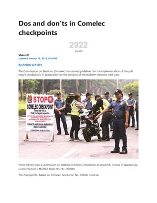 Dos and don’ts in Comelec
checkpoints
2922
SHARES
Share it!
Updated January 12, 2019, 4:34 PM
By Analou De Vera
The Commission on Elections (Comelec) has issued guidelines for the implementation of the poll
body’s checkpoints in preparation for the conduct of the midterm elections next year.
Police officers man a Commission on Elections (Comelec) checkpoint on University Avenue in Quezon City.
(Jansen Romero / MANILA BULLETIN FILE PHOTO)
The checkpoints, based on Comelec Resolution No. 10468, must be:
 