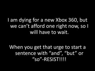 I am dying for a new Xbox 360, but
  we can’t afford one right now, so I
          will have to wait.

When you get that urge to start a
 sentence with “and”, “but” or
        “so”-RESIST!!!!
 