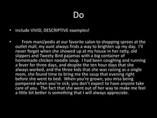 Do
• Include VIVID, DESCRIPTIVE examples!

•        From mani/pedis at our favorite salon to shopping sprees at the
    outlet mall, my aunt always finds a way to brighten up my day. I’ll
    never forget when she showed up at my house in her ratty, old
    slippers and Tweety Bird pajamas with a big container of
    homemade chicken noodle soup. I had been coughing and running
    a fever for three days, and despite the ten hour days that she
    always worked, and the three kids that she was raising as a single
    mom, she found time to bring me the soup that evening right
    before she went to bed. When you’re grown, you miss being
    pampered when you’re sick; you don’t expect to have anyone take
    care of you. The fact that she went out of her way to make me feel
    a little bit better is something that I will always appreciate.
 