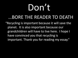 Don’t
  …BORE THE READER TO DEATH
“Recycling is important because it will save the
 planet. It is also important because our
 grandchildren will have to live here. I hope I
 have convinced you that recycling is
 important. Thank you for reading my essay.”
 