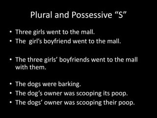 Plural and Possessive “S”
• Three girls went to the mall.
• The girl’s boyfriend went to the mall.

• The three girls’ boyfriends went to the mall
  with them.

• The dogs were barking.
• The dog’s owner was scooping its poop.
• The dogs’ owner was scooping their poop.
 