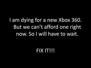 I am dying for a new Xbox 360.
  But we can’t afford one right
   now. So I will have to wait.

           FIX IT!!!
 