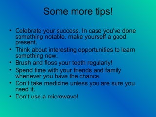 Some more tips!
• Celebrate your success. In case you've done
something notable, make yourself a good
present.
• Think about interesting opportunities to learn
something new.
• Brush and floss your teeth regularly!
• Spend time with your friends and family
whenever you have the chance.
• Don’t take medicine unless you are sure you
need it.
• Don’t use a microwave!
 