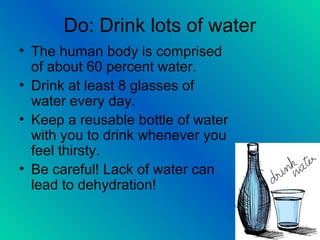 Do: Drink lots of water
• The human body is comprised
of about 60 percent water.
• Drink at least 8 glasses of
water every day.
• Keep a reusable bottle of water
with you to drink whenever you
feel thirsty.
• Be careful! Lack of water can
lead to dehydration!
 