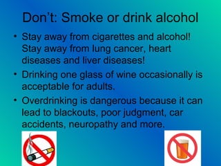Don’t: Smoke or drink alcohol
• Stay away from cigarettes and alcohol!
Stay away from lung cancer, heart
diseases and liver diseases!
• Drinking one glass of wine occasionally is
acceptable for adults.
• Overdrinking is dangerous because it can
lead to blackouts, poor judgment, car
accidents, neuropathy and more.
 