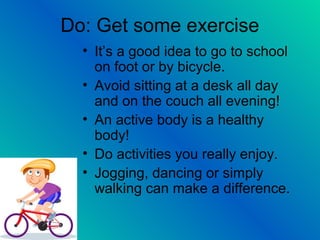Do: Get some exercise
• It’s a good idea to go to school
on foot or by bicycle.
• Avoid sitting at a desk all day
and on the couch all evening!
• An active body is a healthy
body!
• Do activities you really enjoy.
• Jogging, dancing or simply
walking can make a difference.
 