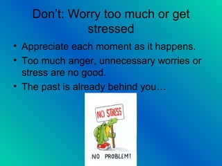 Don’t: Worry too much or get
stressed
• Appreciate each moment as it happens.
• Too much anger, unnecessary worries or
stress are no good.
• The past is already behind you…
 
