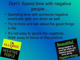 Don’t: Spend time with negative
people…
• Spending time with someone negative
eventually gets you down as well.
• Try to think and talk about the good things
in life.
• It’s not easy to ignore the negativity…
Walk away to focus on the positive.
 