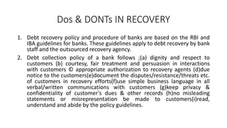 Dos & DONTs IN RECOVERY
1. Debt recovery policy and procedure of banks are based on the RBI and
IBA guidelines for banks. These guidelines apply to debt recovery by bank
staff and the outsourced recovery agency.
2. Debt collection policy of a bank follows ;(a) dignity and respect to
customers (b) courtesy, fair treatment and persuasion in interactions
with customers © appropriate authorization to recovery agents (d)due
notice to the customers(e)document the disputes/resistance/threats etc.
of customers in recovery efforts(f)use simple business language in all
verbal/written communications with customers (g)keep privacy &
confidentiality of customer’s dues & other records (h)no misleading
statements or misrepresentation be made to customers(i)read,
understand and abide by the policy guidelines.
 