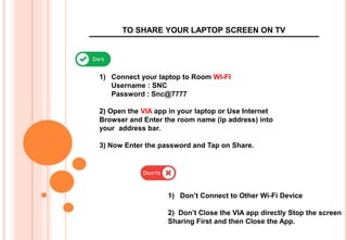 TO SHARE YOUR LAPTOP SCREEN ON TV
1) Connect your laptop to Room WI-FI
Username : SNC
Password : Snc@7777
2) Open the VIA app in your laptop or Use Internet
Browser and Enter the room name (ip address) into
your address bar.
3) Now Enter the password and Tap on Share.
1) Don’t Connect to Other Wi-Fi Device
2) Don’t Close the VIA app directly Stop the screen
Sharing First and then Close the App.
 