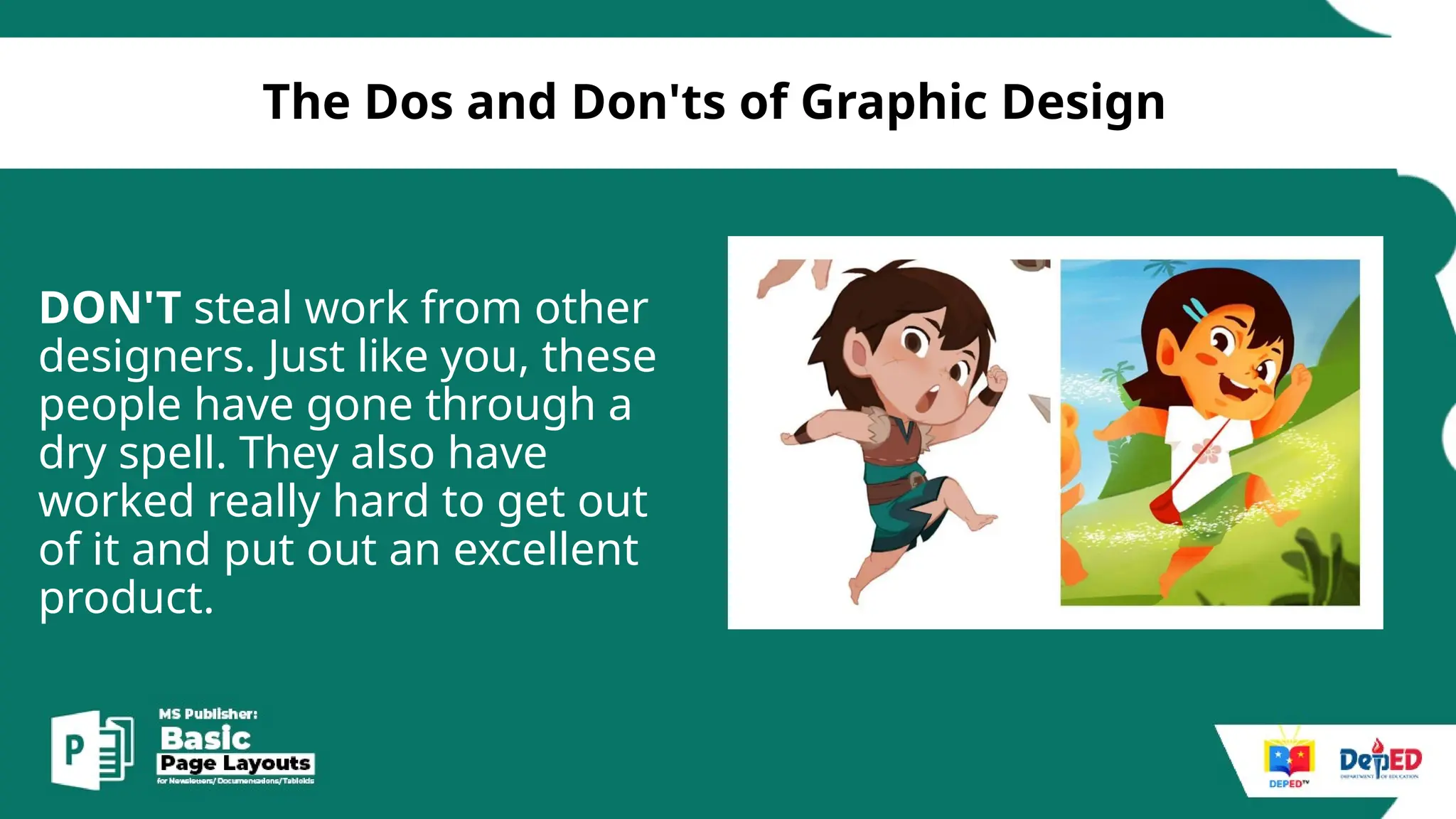 [
The Dos and Don'ts of Graphic Design
DON'T steal work from other
designers. Just like you, these
people have gone through a
dry spell. They also have
worked really hard to get out
of it and put out an excellent
product.
 