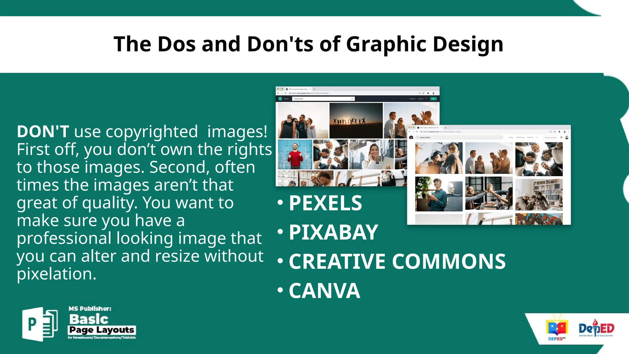 [
The Dos and Don'ts of Graphic Design
DON'T use copyrighted images!
First off, you don’t own the rights
to those images. Second, often
times the images aren’t that
great of quality. You want to
make sure you have a
professional looking image that
you can alter and resize without
pixelation.
• PEXELS
• PIXABAY
• CREATIVE COMMONS
• CANVA
 
