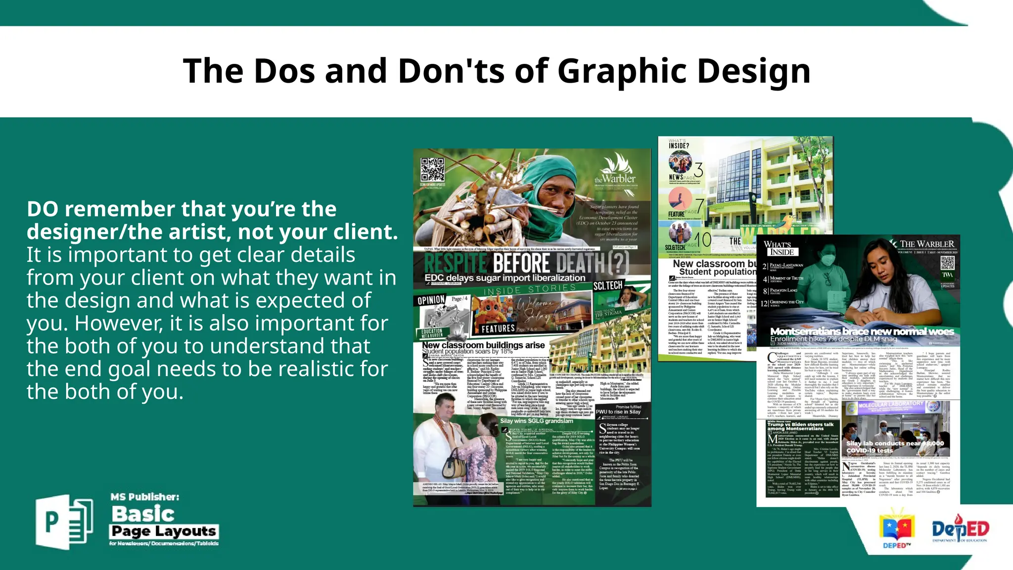[
The Dos and Don'ts of Graphic Design
DO remember that you’re the
designer/the artist, not your client.
It is important to get clear details
from your client on what they want in
the design and what is expected of
you. However, it is also important for
the both of you to understand that
the end goal needs to be realistic for
the both of you.
 