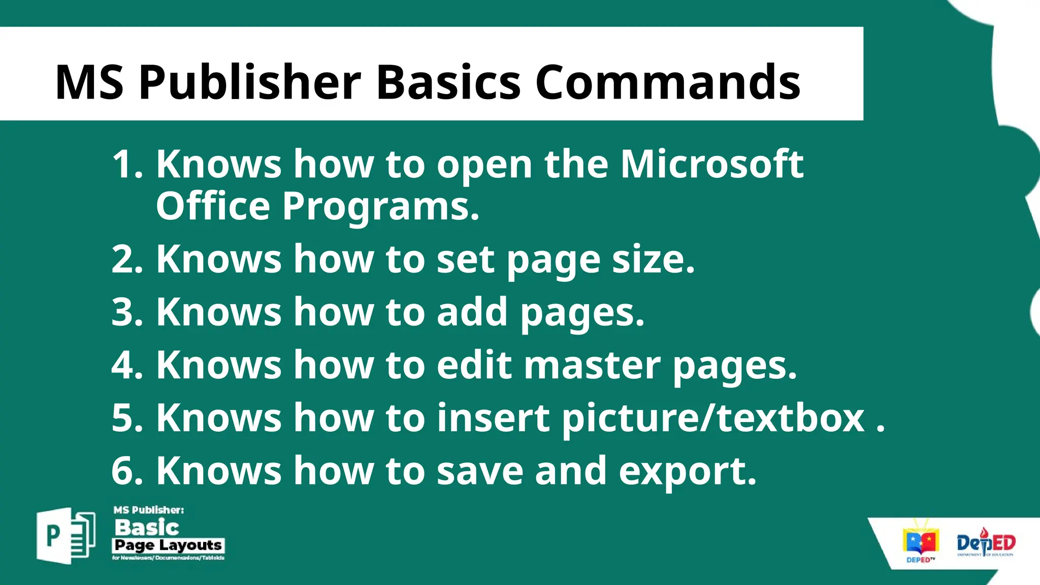 [
MS Publisher Basics Commands
1. Knows how to open the Microsoft
Office Programs.
2. Knows how to set page size.
3. Knows how to add pages.
4. Knows how to edit master pages.
5. Knows how to insert picture/textbox .
6. Knows how to save and export.
 