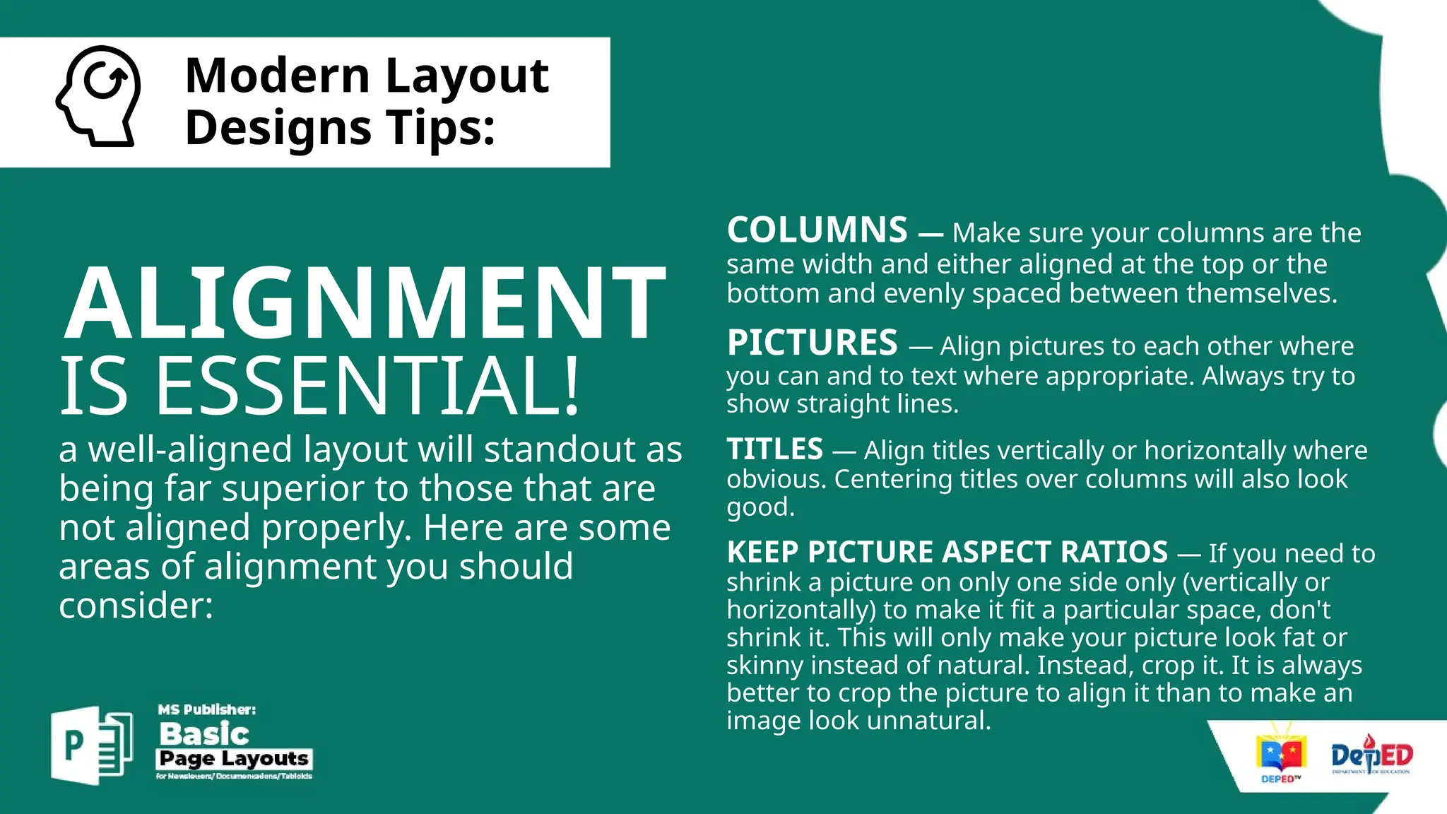 [
Modern Layout
Designs Tips:
ALIGNMENT
IS ESSENTIAL!
a well-aligned layout will standout as
being far superior to those that are
not aligned properly. Here are some
areas of alignment you should
consider:
COLUMNS — Make sure your columns are the
same width and either aligned at the top or the
bottom and evenly spaced between themselves.
PICTURES — Align pictures to each other where
you can and to text where appropriate. Always try to
show straight lines.
TITLES — Align titles vertically or horizontally where
obvious. Centering titles over columns will also look
good.
KEEP PICTURE ASPECT RATIOS — If you need to
shrink a picture on only one side only (vertically or
horizontally) to make it fit a particular space, don't
shrink it. This will only make your picture look fat or
skinny instead of natural. Instead, crop it. It is always
better to crop the picture to align it than to make an
image look unnatural.
 