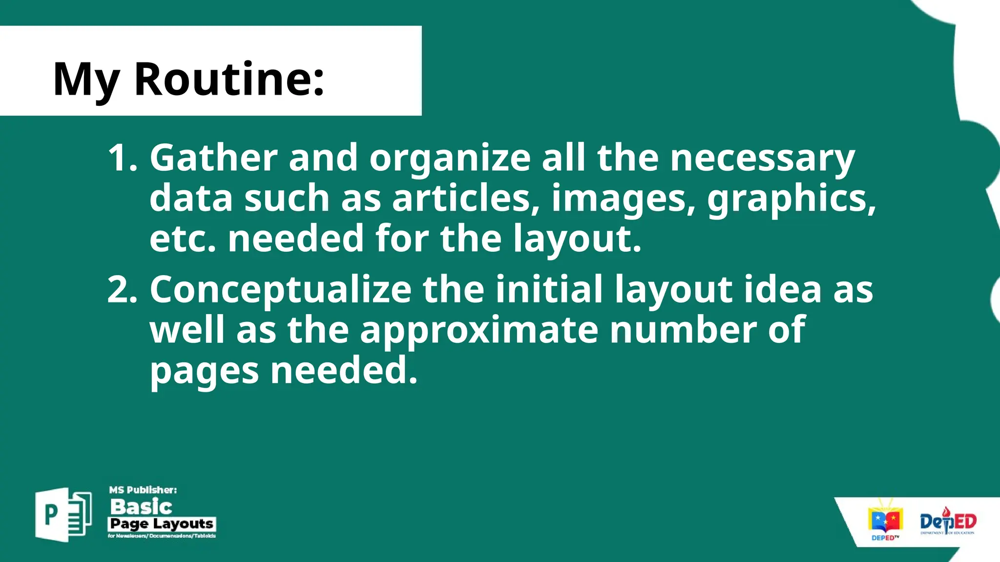 [
My Routine:
1. Gather and organize all the necessary
data such as articles, images, graphics,
etc. needed for the layout.
2. Conceptualize the initial layout idea as
well as the approximate number of
pages needed.
 